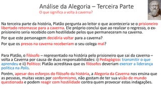Análise da Alegoria – Terceira Parte
O que significa a volta à caverna?
Na terceira parte da história, Platão pergunta ao leitor o que aconteceria se o prisioneiro
libertado retornasse para a caverna. Ele próprio conclui que ao realizar o regresso, o ex-
prisioneiro seria recebido com hostilidade pelos que permaneceram na caverna.
Por que este personagem decidiria voltar para a caverna?
Por que os presos na caverna receberiam o seu colega mal?
Para Platão, o filósofo – representado na história pelo prisioneiro que sai da caverna –
volta a Caverna por causa de duas responsabilidades: i) Pedagógico: transmitir o que
aprendeu e ii) Político: Platão acreditava que os filósofos deveriam exercer a liderança
política na Polis.
Porém, apesar dos esforços do filósofo da história, a Alegoria da Caverna nos ensina que
as pessoas, muitas vezes por conformismo, não gostam de ter sua visão de mundo
questionada e podem reagir com hostilidade contra quem provocar estas indagações.
 