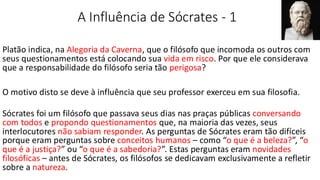 A Influência de Sócrates - 1
Platão indica, na Alegoria da Caverna, que o filósofo que incomoda os outros com
seus questionamentos está colocando sua vida em risco. Por que ele considerava
que a responsabilidade do filósofo seria tão perigosa?
O motivo disto se deve à influência que seu professor exerceu em sua filosofia.
Sócrates foi um filósofo que passava seus dias nas praças públicas conversando
com todos e propondo questionamentos que, na maioria das vezes, seus
interlocutores não sabiam responder. As perguntas de Sócrates eram tão difíceis
porque eram perguntas sobre conceitos humanos – como “o que é a beleza?”, “o
que é a justiça?” ou “o que é a sabedoria?”. Estas perguntas eram novidades
filosóficas – antes de Sócrates, os filósofos se dedicavam exclusivamente a refletir
sobre a natureza.
 