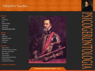 RETRATOS 
- Ariosto 
- La Schiavona 
- Flora 
- Isabel de Portugal 
- Clarisa Strozzi 
- Pietro Aretino 
- Fernando Álvarez de Toledo 
RELIGIÓN 
- Salomé 
- Pala Pesaro 
- Magdalena Penitente 
- Santo Entierro 
- La Piedad 
MITOLOGÍA 
- Venus y Adonis 
- Ofrenda a la Diosa de los Amores 
- Amor Sacro y Amor Profano 
- Baco y Ariadna 
- Venus de Urbino 
- Danae recibiendo la lluvia de oro 
- El rapto de Europa 
- La Bacanal de los Andrios 
ALEGORÍA DE LA PRUDENCIA 
Fernando Álvarez de Toledo (1547) 
 