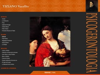 RETRATOS 
- Ariosto 
- La Schiavona 
- Flora 
- Isabel de Portugal 
- Clarisa Strozzi 
- Pietro Aretino 
- Fernando Álvarez de Toledo 
RELIGIÓN 
- Salomé 
- Pala Pesaro 
- Magdalena Penitente 
- Santo Entierro 
- La Piedad 
MITOLOGÍA 
- Venus y Adonis 
- Ofrenda a la Diosa de los Amores 
- Amor Sacro y Amor Profano 
- Baco y Ariadna 
- Venus de Urbino 
- Danae recibiendo la lluvia de oro 
- El rapto de Europa 
- La Bacanal de los Andrios 
ALEGORÍA DE LA PRUDENCIA 
Salomé (1496) 
 