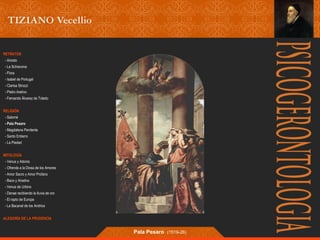 RETRATOS 
- Ariosto 
- La Schiavona 
- Flora 
- Isabel de Portugal 
- Clarisa Strozzi 
- Pietro Aretino 
- Fernando Álvarez de Toledo 
RELIGIÓN 
- Salomé 
- Pala Pesaro 
- Magdalena Penitente 
- Santo Entierro 
- La Piedad 
MITOLOGÍA 
- Venus y Adonis 
- Ofrenda a la Diosa de los Amores 
- Amor Sacro y Amor Profano 
- Baco y Ariadna 
- Venus de Urbino 
- Danae recibiendo la lluvia de oro 
- El rapto de Europa 
- La Bacanal de los Andrios 
ALEGORÍA DE LA PRUDENCIA 
Pala Pesaro (1519-26) 
 