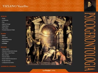 RETRATOS 
- Ariosto 
- La Schiavona 
- Flora 
- Isabel de Portugal 
- Clarisa Strozzi 
- Pietro Aretino 
- Fernando Álvarez de Toledo 
RELIGIÓN 
- Salomé 
- Pala Pesaro 
- Magdalena Penitente 
- Santo Entierro 
- La Piedad 
MITOLOGÍA 
- Venus y Adonis 
- Ofrenda a la Diosa de los Amores 
- Amor Sacro y Amor Profano 
- Baco y Ariadna 
- Venus de Urbino 
- Danae recibiendo la lluvia de oro 
- El rapto de Europa 
- La Bacanal de los Andrios 
ALEGORÍA DE LA PRUDENCIA 
La Piedad (1576) 
 