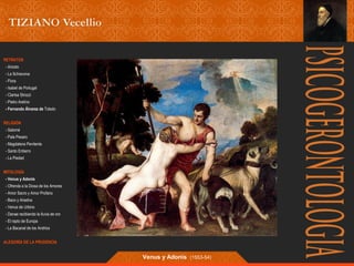 RETRATOS 
- Ariosto 
- La Schiavona 
- Flora 
- Isabel de Portugal 
- Clarisa Strozzi 
- Pietro Aretino 
- Fernando Álvarez de Toledo 
RELIGIÓN 
- Salomé 
- Pala Pesaro 
- Magdalena Penitente 
- Santo Entierro 
- La Piedad 
MITOLOGÍA 
- Venus y Adonis 
- Ofrenda a la Diosa de los Amores 
- Amor Sacro y Amor Profano 
- Baco y Ariadna 
- Venus de Urbino 
- Danae recibiendo la lluvia de oro 
- El rapto de Europa 
- La Bacanal de los Andrios 
ALEGORÍA DE LA PRUDENCIA 
Venus y Adonís (1553-54) 
 