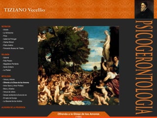 RETRATOS 
- Ariosto 
- La Schiavona 
- Flora 
- Isabel de Portugal 
- Clarisa Strozzi 
- Pietro Aretino 
- Fernando Álvarez de Toledo 
RELIGIÓN 
- Salomé 
- Pala Pesaro 
- Magdalena Penitente 
- Santo Entierro 
- La Piedad 
MITOLOGÍA 
- Venus y Adonis 
- Ofrenda a la Diosa de los Amores 
- Amor Sacro y Amor Profano 
- Baco y Ariadna 
- Venus de Urbino 
- Danae recibiendo la lluvia de oro 
- El rapto de Europa 
- La Bacanal de los Andrios 
ALEGORÍA DE LA PRUDENCIA 
Ofrenda a la Diosa de los Amores 
(1485) 
 