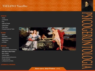 RETRATOS 
- Ariosto 
- La Schiavona 
- Flora 
- Isabel de Portugal 
- Clarisa Strozzi 
- Pietro Aretino 
- Fernando Álvarez de Toledo 
RELIGIÓN 
- Salomé 
- Pala Pesaro 
- Magdalena Penitente 
- Santo Entierro 
- La Piedad 
MITOLOGÍA 
- Venus y Adonis 
- Ofrenda a la Diosa de los Amores 
- Amor Sacro y Amor Profano 
- Baco y Ariadna 
- Venus de Urbino 
- Danae recibiendo la lluvia de oro 
- El rapto de Europa 
- La Bacanal de los Andrios 
ALEGORÍA DE LA PRUDENCIA 
Amor sacro, Amor Profano (1515) 
 