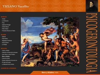 RETRATOS 
- Ariosto 
- La Schiavona 
- Flora 
- Isabel de Portugal 
- Clarisa Strozzi 
- Pietro Aretino 
- Fernando Álvarez de Toledo 
RELIGIÓN 
- Salomé 
- Pala Pesaro 
- Magdalena Penitente 
- Santo Entierro 
- La Piedad 
MITOLOGÍA 
- Venus y Adonis 
- Ofrenda a la Diosa de los Amores 
- Amor Sacro y Amor Profano 
- Baco y Ariadna 
- Venus de Urbino 
- Danae recibiendo la lluvia de oro 
- El rapto de Europa 
- La Bacanal de los Andrios 
ALEGORÍA DE LA PRUDENCIA 
Baco y Ariadna (1520) 
 