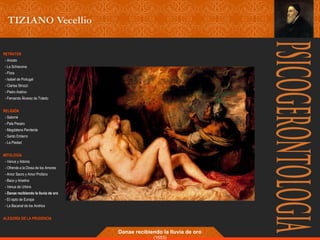 RETRATOS 
- Ariosto 
- La Schiavona 
- Flora 
- Isabel de Portugal 
- Clarisa Strozzi 
- Pietro Aretino 
- Fernando Álvarez de Toledo 
RELIGIÓN 
- Salomé 
- Pala Pesaro 
- Magdalena Penitente 
- Santo Entierro 
- La Piedad 
MITOLOGÍA 
- Venus y Adonis 
- Ofrenda a la Diosa de los Amores 
- Amor Sacro y Amor Profano 
- Baco y Ariadna 
- Venus de Urbino 
- Danae recibiendo la lluvia de oro 
- El rapto de Europa 
- La Bacanal de los Andrios 
ALEGORÍA DE LA PRUDENCIA 
Danae recibiendo la lluvia de oro 
(1553) 
 