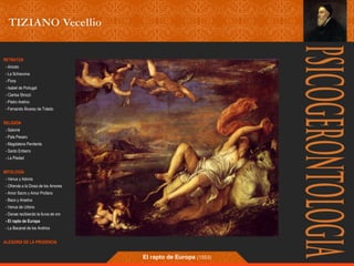 RETRATOS 
- Ariosto 
- La Schiavona 
- Flora 
- Isabel de Portugal 
- Clarisa Strozzi 
- Pietro Aretino 
- Fernando Álvarez de Toledo 
RELIGIÓN 
- Salomé 
- Pala Pesaro 
- Magdalena Penitente 
- Santo Entierro 
- La Piedad 
MITOLOGÍA 
- Venus y Adonis 
- Ofrenda a la Diosa de los Amores 
- Amor Sacro y Amor Profano 
- Baco y Ariadna 
- Venus de Urbino 
- Danae recibiendo la lluvia de oro 
- El rapto de Europa 
- La Bacanal de los Andrios 
ALEGORÍA DE LA PRUDENCIA 
El rapto de Europa (1553) 
 