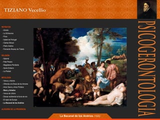 RETRATOS 
- Ariosto 
- La Schiavona 
- Flora 
- Isabel de Portugal 
- Clarisa Strozzi 
- Pietro Aretino 
- Fernando Álvarez de Toledo 
RELIGIÓN 
- Salomé 
- Pala Pesaro 
- Magdalena Penitente 
- Santo Entierro 
- La Piedad 
MITOLOGÍA 
- Venus y Adonis 
- Ofrenda a la Diosa de los Amores 
- Amor Sacro y Amor Profano 
- Baco y Ariadna 
- Venus de Urbino 
- Danae recibiendo la lluvia de oro 
- El rapto de Europa 
- La Bacanal de los Andrios 
ALEGORÍA DE LA PRUDENCIA 
La Bacanal de los Andrios (1520) 
 