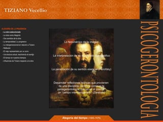 Lo fenoménico de la imagen 
La interpretación de su significado iconográfico 
La penetración de su sentido esencial (Panofsky) 
Desarrolar reflexiones teóricas que provienen 
de una disciplina científica como es la 
psicogerontología, que es en sí misma, 
un “campo interdisciplinario” (Zarebski) 
Alegoría del tiempo (1565-1570) 
ALEGORÍA DE LA PRUDENCIA 
- La obra seleccionada 
- La obra como Alegoría 
- Dos sentidos de la obra 
- La temporalidad; Lo progresivo 
- Lo intergeneracional en relación a Tiziano 
- Reflexión 
- El viejo representado por un zorro 
- Una lectura actual, resolviendo el acertjjo 
- El tiempo en nuestros tiempos 
- Influencias de Tiziano respecto a la obra 
 