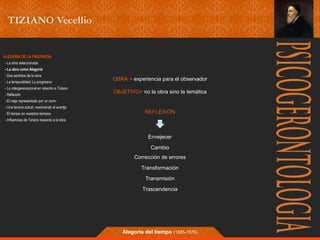 OBRA = experiencia para el observador 
OBJETIVO= no la obra sino la temática 
REFLEXIÓN 
Envejecer 
Cambio 
Corrección de errores 
Transformación 
Transmisión 
Trascendencia 
Alegoría del tiempo (1565-1570) 
ALEGORÍA DE LA PRUDENCIA 
- La obra seleccionada 
- La obra como Alegoría 
- Dos sentidos de la obra 
- La temporalidad; Lo progresivo 
- Lo intergeneracional en relación a Tiziano 
- Reflexión 
- El viejo representado por un zorro 
- Una lectura actual, resolviendo el acertjjo 
- El tiempo en nuestros tiempos 
- Influencias de Tiziano respecto a la obra 
 