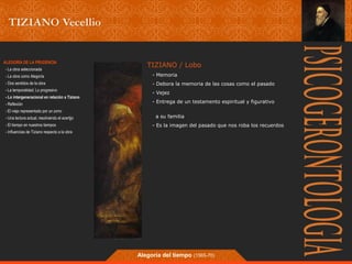 TIZIANO / Lobo 
- Memoria 
- Debora la memoria de las cosas como el pasado 
- Vejez 
- Entrega de un testamento espiritual y figurativo 
a su familia 
- Es la imagen del pasado que nos roba los recuerdos 
Alegoría del tiempo (1565-70) 
ALEGORÍA DE LA PRUDENCIA 
- La obra seleccionada 
- La obra como Alegoría 
- Dos sentidos de la obra 
- La temporalidad; Lo progresivo 
- Lo intergeneracional en relación a Tiziano 
- Reflexión 
- El viejo representado por un zorro 
- Una lectura actual, resolviendo el acertjjo 
- El tiempo en nuestros tiempos 
- Influencias de Tiziano respecto a la obra 
 