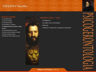 ORAZIO (hijo) / León 
- Inteligencia 
- Se agita como el presente 
- Madurez 
- Violento e imprevisto, expresa el presente 
Alegoría del tiempo (1565-70) 
ALEGORÍA DE LA PRUDENCIA 
- La obra seleccionada 
- La obra como Alegoría 
- Dos sentidos de la obra 
- La temporalidad; Lo progresivo 
- Lo intergeneracional en relación a Tiziano 
- Reflexión 
- El viejo representado por un zorro 
- Una lectura actual, resolviendo el acertjjo 
- El tiempo en nuestros tiempos 
- Influencias de Tiziano respecto a la obra 
 