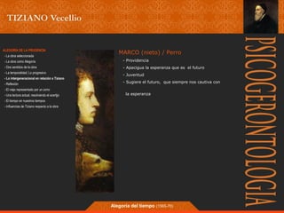 MARCO (nieto) / Perro 
- Providencia 
- Apacigua la esperanza que es el futuro 
- Juventud 
- Sugiere el futuro, que siempre nos cautiva con 
la esperanza 
Alegoría del tiempo (1565-70) 
ALEGORÍA DE LA PRUDENCIA 
- La obra seleccionada 
- La obra como Alegoría 
- Dos sentidos de la obra 
- La temporalidad; Lo progresivo 
- Lo intergeneracional en relación a Tiziano 
- Reflexión 
- El viejo representado por un zorro 
- Una lectura actual, resolviendo el acertjjo 
- El tiempo en nuestros tiempos 
- Influencias de Tiziano respecto a la obra 
 