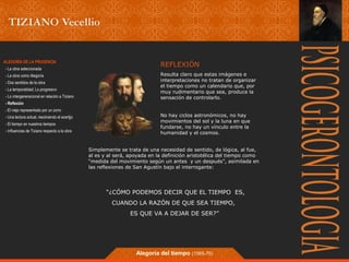REFLEXIÓN 
Resulta claro que estas imágenes e 
interpretaciones no tratan de organizar 
el tiempo como un calendario que, por 
muy rudimentario que sea, produce la 
sensación de controlarlo. 
No hay ciclos astronómicos, no hay 
movimientos del sol y la luna en que 
fundarse, no hay un vínculo entre la 
humanidad y el cosmos. 
Simplemente se trata de una necesidad de sentido, de lógica, al fue, 
al es y al será, apoyada en la definición aristotélica del tiempo como 
“medida del movimiento según un antes y un después”, asimilada en 
las reflexiones de San Agustín bajo el interrogante: 
“¿CÓMO PODEMOS DECIR QUE EL TIEMPO ES, 
CUANDO LA RAZÓN DE QUE SEA TIEMPO, 
ES QUE VA A DEJAR DE SER?” 
Alegoría del tiempo (1565-70) 
ALEGORÍA DE LA PRUDENCIA 
- La obra seleccionada 
- La obra como Alegoría 
- Dos sentidos de la obra 
- La temporalidad; Lo progresivo 
- Lo intergeneracional en relación a Tiziano 
- Reflexión 
- El viejo representado por un zorro 
- Una lectura actual, resolviendo el acertjjo 
- El tiempo en nuestros tiempos 
- Influencias de Tiziano respecto a la obra 
 