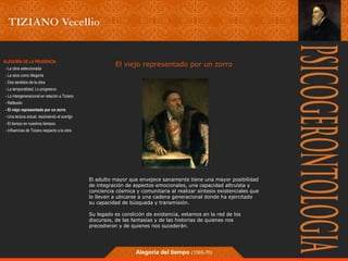 El viejo representado ALEGORÍA DE LA PRUDENCIA por un zorro 
- La obra seleccionada 
- La obra como Alegoría 
- Dos sentidos de la obra 
- La temporalidad; Lo progresivo 
- Lo intergeneracional en relación a Tiziano 
- Reflexión 
- El viejo representado por un zorro 
- Una lectura actual, resolviendo el acertjjo 
- El tiempo en nuestros tiempos 
- Influencias de Tiziano respecto a la obra 
El adulto mayor que envejece sanamente tiene una mayor posibilidad 
de integración de aspectos emocionales, una capacidad altruísta y 
conciencia cósmica y comunitaria al realizar síntesis existenciales que 
lo lleven a ubicarse a una cadena generacional donde ha ejercitado 
su capacidad de búsqueda y transmisión. 
Su legado es condición de existencia, estamos en la red de los 
discursos, de las fantasías y de las historias de quienes nos 
precedieron y de quienes nos sucederán. 
Alegoría del tiempo (1565-70) 
 