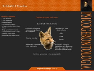 Connotaciones del zorro 
Superdotado intelectualmente 
Sentidos muy finos 
y desarrollados: 
Elasticidad ecológica, 
Capacidad para adaptarse 
Cosa que le permite vivir 
en condiciones extremas 
Astucia, picardía 
Alegoría del tiempo (1565-70) 
-Oído 
-Vista 
-Olfato 
Caminante infatigable 
y conocedor profundo 
de su territorio 
Hipnotiza a sus presas 
hasta capturarlas 
Contínuo aprendizaje y nueva adaptación 
ALEGORÍA DE LA PRUDENCIA 
- La obra seleccionada 
- La obra como Alegoría 
- Dos sentidos de la obra 
- La temporalidad; Lo progresivo 
- Lo intergeneracional en relación a Tiziano 
- Reflexión 
- El viejo representado por un zorro 
- Una lectura actual, resolviendo el acertjjo 
- El tiempo en nuestros tiempos 
- Influencias de Tiziano respecto a la obra 
 