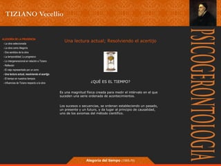 Una lectura actual; Resolviendo el acertijo 
¿QUÉ ES EL TIEMPO? 
Es una magnitud física creada para medir el intérvalo en el que 
suceden una serie ordenada de acontecimientos. 
Los sucesos o secuencias, se ordenan estableciendo un pasado, 
un presente y un futuro, y da lugar al principio de causalidad, 
uno de los axiomas del método científico. 
Alegoría del tiempo (1565-70) 
ALEGORÍA DE LA PRUDENCIA 
- La obra seleccionada 
- La obra como Alegoría 
- Dos sentidos de la obra 
- La temporalidad; Lo progresivo 
- Lo intergeneracional en relación a Tiziano 
- Reflexión 
- El viejo representado por un zorro 
- Una lectura actual, resolviendo el acertjjo 
- El tiempo en nuestros tiempos 
- Influencias de Tiziano respecto a la obra 
 