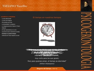 El tiempo ALEGORÍA DE LA PRUDENCIA en nuestros tiempos 
- La obra seleccionada 
- La obra como Alegoría 
- Dos sentidos de la obra 
- La temporalidad; Lo progresivo 
- Lo intergeneracional en relación a Tiziano 
- Reflexión 
- El viejo representado por un zorro 
- Una lectura actual, resolviendo el acertjjo 
- El tiempo en nuestros tiempos 
- Influencias de Tiziano respecto a la obra 
“El ““El tiempo El tiempo tiempo es no es como se muy detiene un lento río que para arrastra los admirar que rápidamente 
esperan, 
la gloria; 
“El tiempo es una imagen móvil de la eternidad” 
“Vivimos en un una época donde no nos podemos dar 
“El tiempo “El tiempo es la ilusión se va para que no volver 
vuelve más, 
el lujo de hacer todo lo Se una que sola nace” 
cosa a la vez” 
el tiempo, (sirve Fugit esa de irreparabile ilusión ella y sigue en tempus)” 
cualquier adelante” 
lugar” 
muy rápido para (Platón) 
los que temen, 
(Arturo (Marco Aurelio) 
muy (François-René León López) 
largo para (Fito (Virgilio) 
de Páez) 
los Chateaubriand) 
que sufren, 
muy corto para los que gozan; 
Pero para quienes aman, el tiempo es eternidad” 
(William Shakespeare) 
Alegoría del tiempo (1565-70) 
 