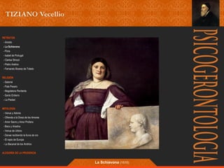 RETRATOS 
- Ariosto 
- La Schiavona 
- Flora 
- Isabel de Portugal 
- Clarisa Strozzi 
- Pietro Aretino 
- Fernando Álvarez de Toledo 
RELIGIÓN 
- Salomé 
- Pala Pesaro 
- Magdalena Penitente 
- Santo Entierro 
- La Piedad 
MITOLOGÍA 
- Venus y Adonis 
- Ofrenda a la Diosa de los Amores 
- Amor Sacro y Amor Profano 
- Baco y Ariadna 
- Venus de Urbino 
- Danae recibiendo la lluvia de oro 
- El rapto de Europa 
- La Bacanal de los Andrios 
ALEGORÍA DE LA PRUDENCIA 
La Schiavona (1510) 
 