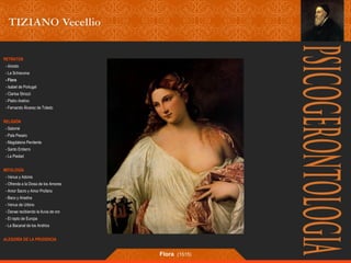 RETRATOS 
- Ariosto 
- La Schiavona 
- Flora 
- Isabel de Portugal 
- Clarisa Strozzi 
- Pietro Aretino 
- Fernando Álvarez de Toledo 
RELIGIÓN 
- Salomé 
- Pala Pesaro 
- Magdalena Penitente 
- Santo Entierro 
- La Piedad 
MITOLOGÍA 
- Venus y Adonis 
- Ofrenda a la Diosa de los Amores 
- Amor Sacro y Amor Profano 
- Baco y Ariadna 
- Venus de Urbino 
- Danae recibiendo la lluvia de oro 
- El rapto de Europa 
- La Bacanal de los Andrios 
ALEGORÍA DE LA PRUDENCIA 
Flora (1515) 
 