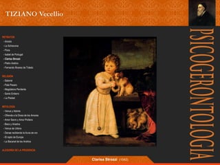 RETRATOS 
- Ariosto 
- La Schiavona 
- Flora 
- Isabel de Portugal 
- Clarisa Strozzi 
- Pietro Aretino 
- Fernando Álvarez de Toledo 
RELIGIÓN 
- Salomé 
- Pala Pesaro 
- Magdalena Penitente 
- Santo Entierro 
- La Piedad 
MITOLOGÍA 
- Venus y Adonis 
- Ofrenda a la Diosa de los Amores 
- Amor Sacro y Amor Profano 
- Baco y Ariadna 
- Venus de Urbino 
- Danae recibiendo la lluvia de oro 
- El rapto de Europa 
- La Bacanal de los Andrios 
ALEGORÍA DE LA PRUDENCIA 
Clarisa Strozzi (1542) 
 