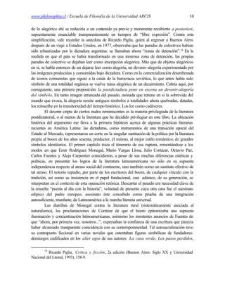 www.philosophia.cl / Escuela de Filosofía de la Universidad ARCIS                                 10

de lo alegórico ahí se reduciría a un contenido ya previo y meramente recubierto a posteriori,
supuestamente enunciable transparentemente en tiempos de “libre expresión”. Contra esta
simplificación, vale recordar la anécdota de Ricardo Piglia, quien al regresar a Buenos Aires
después de un viaje a Estados Unidos, en 1977, observaba que las paradas de colectivos habían
sido rebautizadas por la dictadura argentina: se llamaban ahora “zonas de detención”.18 En la
medida en que el país se había transformado en una inmensa zona de detención, las propias
paradas de colectivo se dejaban leer como inscripción alegórica. Más que de objetos alegóricos
en sí, se habla entonces de un dejarse leer como alegoría, un devenir-alegoría experimentado por
las imágenes producidas y consumidas bajo dictadura. Como en la comercialización desenfrenada
de íconos comunistas que siguió a la caída de la burocracia soviética, lo que antes había sido
símbolo de una totalidad orgánica se vuelve ruina alegórica de un decaimiento. Cabría aquí, por
consiguiente, una primera proposición: la postdictadura pone en escena un devenir-alegoría
del símbolo. En tanto imagen arrancada del pasado, mónada que retiene en sí la sobrevida del
mundo que evoca, la alegoría remite antiguos símbolos a totalidades ahora quebradas, datadas,
los reinscribe en la transitoriedad del tiempo histórico. Los lee como cadáveres.
         El devenir-cripta de ciertos nudos reminiscentes es la materia privilegiada de la literatura
postdictatorial, o al menos de la literatura que he decidido privilegiar en este libro. La ubicación
histórica del argumento me lleva a la primera hipótesis acerca de algunas prácticas literarias
recientes en América Latina: las dictaduras, como instrumentos de una transición epocal del
Estado al Mercado, representaron un corte en la singular sustitución de la política por la literatura
propia al boom de los años sesenta, productor, él mismo, al mejor estilo romántico, de grandes
símbolos identitarios. El primer capítulo traza el itinerario de esa ruptura, remontándose a los
modos en que Emir Rodríguez Monegal, Mario Vargas Llosa, Julio Cortázar, Octavio Paz,
Carlos Fuentes y Alejo Carpentier coincidieron, a pesar de sus muchas diferencias estéticas y
políticas, en presentar los logros de la literatura latinoamericana no sólo en su supuesta
independencia respecto al atraso social del continente, sino también como un sustituto efectivo de
tal atraso. El notorio repudio, por parte de los escritores del boom, de cualquier vínculo con la
tradición, así como su insistencia en el papel fundacional, casi adánico, de su generación, se
interpretan en el contexto de esta operación retórica. Descartar el pasado era necesidad clave de
la resuelta “puesta al día con la historia”, voluntad de presente cuya otra cara fue el asesinato
edípico del padre europeo, asesinato éste concebido como prueba de una integración
autosuficiente, triunfante, de Latinoamérica a la marcha literaria universal.
         Las diatribas de Monegal contra la literatura rural (sistemáticamente asociada al
naturalismo), las proclamaciones de Cortázar de que el boom epitomizaba una supuesta
iluminación y concientización latinoamericanas, asimismo los insistentes anuncios de Fuentes de
que “ahora, por primera vez, nosotros...”, expresaban la confianza de una escritura que parecía
haber alcanzado transparente coincidencia con su contemporaneidad. Tal autosacralización tuvo
su contrapunto ficcional en varias novelas que ostentaban figuras simbólicas de fundadores-
demiurgos codificados en los alter egos de sus autores: La casa verde, Los pasos perdidos,

        18
          Ricardo Piglia, Crítica y ficción, 2a edición (Buenos Aires: Siglo XX y Universidad
Nacional del Litoral, 1993), 158-9.
 