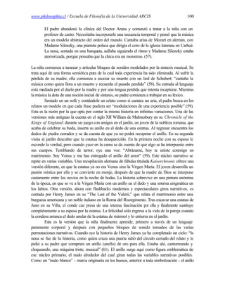 www.philosophia.cl / Escuela de Filosofía de la Universidad ARCIS                             100

       El padre abandonó la clínica del Doctor Arana y comenzó a tratar a la niña con un
       profesor de canto. Necesitaba incorporarle una secuencia temporal y pensó que la música
       era un modelo abstracto del orden del mundo. Cantaba arias de Mozart en alemán, con
       Madame Silenzky, una pianista polaca que dirigía el coro de la iglesia luterana en Carhué.
       La nena, sentada en una banqueta, aullaba siguiendo el ritmo y Madame Silenzky estaba
       aterrorizada, porque pensaba que la chica era un monstruo. (57).

La niña comienza a tararear y articular bloques de sonidos modelados por la sintaxis musical. Se
trata aquí de una forma semiótica pura de la cual toda experiencia ha sido eliminada. Al sufrir la
pérdida de su madre, ella comienza a asociar su muerte con un lied de Schubert: “cantaba la
música como quien llora a un muerto y recuerda el pasado perdido” (58). Su entrada al lenguaje
está mediada por el duelo por la madre y por una lengua perdida que intenta recapturar. Mientras
la música la dota de una noción inicial de sintaxis, su padre comienza a trabajar en su léxico.
         Sentado en un sofá y contándole un relato como si cantara un aria, el padre busca en los
relatos un modelo en que cada frase pudiera ser “modulaciones de una experiencia posible” (59).
Esta es la razón por la que opta por contar la misma historia en infinitas variaciones. Una de las
versiones más antiguas la cuenta en el siglo XII William de Malmesbury en su Chronicle of the
Kings of England: durante un juego con amigos en el jardín, un joven de la nobleza romana, que
acaba de celebrar su boda, inserta su anillo en el dedo de una estatua. Al regresar encuentra los
dedos de piedra cerrados y se da cuenta de que ya no podrá recuperar el anillo. En su segunda
visita al jardín descubre que la estatua ha desaparecido. En la primera noche con su esposa le
esconde la verdad, pero cuando yace en la cama se da cuenta de que algo se ha interpuesto entre
sus cuerpos. Temblando de terror, oye una voz: “Abrázame, hoy te uniste conmigo en
matrimonio. Soy Venus y me has entregado el anillo del amor” (59). Este núcleo narrativo se
repite en varias variables. Una recopilación alemana de fábulas titulada Kaiserchronic ofrece una
versión diferente, en que la estatua ya no era Venus sino la Virgen María. El joven desarrolla un
pasión mística por ella y se convierte en monje, después de que la madre de Dios se interpone
castamente entre los novios en la noche de bodas. La historia sobrevive en una pintura anónima
de la época, en que se ve a la Virgen María con un anillo en el dedo y una sonrisa enigmática en
los labios. Otra versión, ahora con flashbacks modernos y espectaculares giros narrativos, es
contada por Henry James en su “The Last of the Valerii,” que relata el matrimonio entre una
burguesa americana y un noble italiano en la Roma del Risorgimento. Tras excavar una estatua de
Juno en su Villa, el conde cae presa de una intensa fascinación por ella y finalmente sustituye
completamente a su esposa por la estatua. La felicidad sólo regresa a la vida de la pareja cuando
la condesa arranca el dedo anular de la estatua de mármol y lo entierra en el jardín.
         Esta es la versión que la niña finalmente aprende, primero a través de un lenguaje
puramente corporal y después con pequeños bloques de sonido tomados de las varias
permutaciones narrativas. Cuando oye la historia de Henry James ya ha completado un ciclo: “la
nena se fue de la historia, como quien cruza una puerta salió del círculo cerrado del relato y le
pidió a su padre que comprara un anillo (anello) de oro para ella. Estaba ahí, canturreando y
cloqueando, una máquina triste, musical” (61). El anillo surge aquí como figura emblemática de
ese núcleo primario, el nudo alrededor del cual giran todas las variables narrativas posibles.
Como un “nudo blanco” - marca originaria en los huesos, anterior a toda simbolización - el anillo
 
