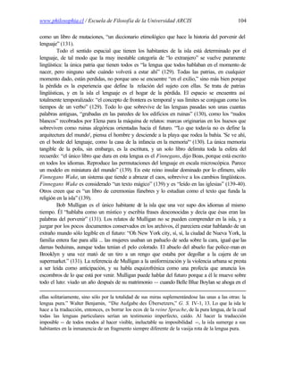 www.philosophia.cl / Escuela de Filosofía de la Universidad ARCIS                                104

como un libro de mutaciones, “un diccionario etimológico que hace la historia del porvenir del
lenguaje” (131).
         Todo el sentido espacial que tienen los habitantes de la isla está determinado por el
lenguaje, de tal modo que la muy inestable categoría de “lo extranjero” se vuelve puramente
lingüística: la única patria que tienen todos es “la lengua que todos hablaban en el momento de
nacer, pero ninguno sabe cuándo volverá a estar ahí” (129). Todas las patrias, en cualquier
momento dado, están perdidas, no porque uno se encuentre “en el exilio,” sino más bien porque
la pérdida es la experiencia que define la relación del sujeto con ellas. Se trata de patrias
lingüísticas, y en la isla el lenguaje es el hogar de la pérdida. El espacio se encuentra así
totalmente temporalizado: “el concepto de frontera es temporal y sus límites se conjugan como los
tiempos de un verbo” (129). Todo lo que sobrevive de las lenguas pasadas son unas cuantas
palabras antiguas, “grabadas en las paredes de los edificios en ruinas” (130), como los “nudos
blancos” recobrados por Elena para la máquina de relatos: marcas originarias en los huesos que
sobreviven como ruinas alegóricas orientadas hacia el futuro. “'Lo que todavía no es define la
arquitectura del mundo', piensa el hombre y desciende a la playa que rodea la bahía. 'Se ve ahí,
en el borde del lenguaje, como la casa de la infancia en la memoria'“ (130). La única memoria
tangible de la polis, sin embargo, es la escritura, y un solo libro delimita toda la esfera del
recuerdo: “el único libro que dura en esta lengua es el Finnegans, dijo Boas, porque está escrito
en todos los idiomas. Reproduce las permutaciones del lenguaje en escala microscópica. Parece
un modelo en miniatura del mundo” (139). En este reino insular dominado por lo efímero, sólo
Finnegans Wake, un sistema que tiende a abrazar el caos, sobrevive a los cambios lingüísticos.
Finnegans Wake es considerado “un texto mágico” (139) y es “leído en las iglesias” (139-40).
Otros creen que es “un libro de ceremonias fúnebres y lo estudian como el texto que funda la
religión en la isla” (139).
         Bob Mulligan es el único habitante de la isla que una vez supo dos idiomas al mismo
tiempo. Él “hablaba como un místico y escribía frases desconocidas y decía que ésas eran las
palabras del porvenir” (131). Los relatos de Mulligan no se pueden comprender en la isla, y a
juzgar por los pocos documentos conservados en los archivos, él pareciera estar hablando de un
extraño mundo sólo legible en el futuro: “Oh New York city, sí, sí, la ciudad de Nueva York, la
familia entera fue para allá ... las mujeres usaban un pañuelo de seda sobre la cara, igual que las
damas beduinas, aunque todas tenían el pelo colorado. El abuelo del abuelo fue police-man en
Brooklyn y una vez mató de un tiro a un rengo que estaba por degollar a la cajera de un
supermarket.” (131). La referencia de Mulligan a la uniformización y la violencia urbana se presta
a ser leída como anticipación, y su habla esquizofrénica como una profecía que anuncia los
escombros de lo que está por venir. Mulligan puede hablar del futuro porque a él le mueve sobre
todo el luto: viudo un año después de su matrimonio -- cuando Belle Blue Boylan se ahoga en el

ellas solitariamente, sino sólo por la totalidad de sus miras suplementándose las unas a las otras: la
lengua pura.” Walter Benjamin, “Die Aufgabe des Übersetzers,” G. S. IV-1, 13. Lo que la isla le
hace a la traducción, entonces, es borrar los ecos de la reine Sprache, de la pura lengua, de la cual
todas las lenguas particulares serían un testimonio imperfecto, caído. Al hacer la traducción
imposible -- de todos modos al hacer visible, ineluctable su imposibilidad --, la isla sumerge a sus
habitantes en la inmanencia de un fragmento siempre diferente de la vasija rota de la lengua pura.
 