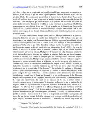www.philosophia.cl / Escuela de Filosofía de la Universidad ARCIS                             105

río Liffey --, hace de su propia vida un jeroglífico ilegible para su presente, se convierte en
vehículo de los ecos de lo que aún no es. Piglia lo presenta como un emblema de esa clase de
profetas dotados del conocimiento que confiere el fracaso. Como Tardewski en Respiración
artificial, Mulligan tiene la “rara lucidez que se adquiere cuando se ha conseguido fracasar lo
suficiente.” Estas son figuras que saben escuchar, en el presente, los murmullos del futuro, así
como Kafka supo como distinguir la pesadilla de lo que vendría en las palabras de Adolf Hitler,
pronunciadas en su exilio de Praga en 1910, de acuerdo con la hipótesis de Respiración
artificial. En La ciudad ausente la pequeña historia de Mulligan sobre Nueva York es una
versión microscópica de una distopía futura que el lector puede, sin embargo, reconocer como su
propio presente.
         De hecho, como el único bilingüe jamás conocido, Mulligan emblematiza la figura del
imposible traductor, en una isla donde toda traducción ha sido abolida. Más que los
investigadores que trabajan en el diccionario futurista, Mulligan representa la posibilidad utópica
de traducción que podría revolucionar la vida en la isla. Pero Mulligan se encuentra silenciado,
puesto que “nadie sabía lo que estaba diciendo y Mulligan escribió ese relato y otros relatos en
esa lengua desconocida y después un día dijo que había dejado de oír” (131-2). Sin oír y sin
hablar, el traductor se vuelve hacia la escritura. Viviendo lejos de los demás, bebiendo
silenciosamente un vaso de cerveza, Mulligan es el traductor que sabe demasiado como para
seguir intentando traducir; digamos, un traductor a priori en duelo por una tarea fracasada.
Cuando su discurso y su cuerpo se encriptan para sus contemporáneos, como una alegoría
diabólica e incomprensible, Mulligan acoge la tarea del traductor como un verdadero Aufgabe -
tarea que es siempre renuncia, abrazo a la derrota, esa lección tan propia a los traductores.
También aquí, donde el extrañamiento mutuo entre las lenguas ha sido llevado a su límite, la
traducción encuentra su vocación metafísica de ser “sólo un modo algo provisorio de
confrontarse con la extranjeridad de las lenguas.”171 La condición del traductor es delimitada,
entonces, por dos fenómenos simétricos y opuestos: por un lado, el estatuto del Finnegans Wake
como colapso de toda traducción -- colapso entendido como terminación, pero también
cumplimiento, en todo caso el fin de una demanda -- y por otro la sucesión de las diferentes
lenguas como fragmentos de una vasija rota, soñando con la reine Sprache, la pura lengua en que
la vasija sería recompuesta. Tal edén se ha conocido en la isla, al menos mítica y
retrospectivamente, como el tiempo en que “la lengua era un llano por el que se podía andar sin
sorpresa” (134). El repertorio mítico incluye una reescritura de la Caída como entrada en el
lenguaje - “el árbol del bien y del mal es el árbol del lenguaje. Recién cuando se comen la
manzana empiezan a hablar” (134). Se trata aquí de la imagen de la inauguración de la palabra
humana, del momento en que “el nombre ya no vive intacto.”172 Adán y Eva empiezan a hablar y
pierden el nombre - esencia misma de la cosa - y se resignan a la exterioridad y extranjeridad del
signo. Lo que ha sido borrado de la isla, entonces, es el nombre, en todo lo que lo opone al
signo burgués, meramente vehicular e instrumental. El imperativo de traducir surge como un

        171
              Benjamin, “Die Aufgabe,” 14.
        172
              Benjamin, “Über Sprache überhaupt and über die Sprache des Menschen” , G.S. II-1,
153.
 