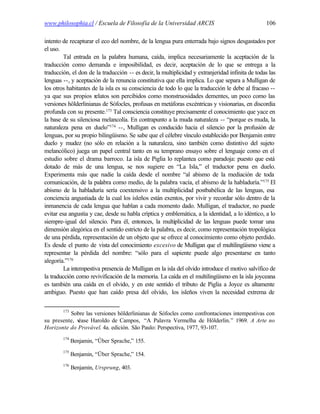 www.philosophia.cl / Escuela de Filosofía de la Universidad ARCIS                                 106

intento de recapturar el eco del nombre, de la lengua pura enterrada bajo signos desgastados por
el uso.
         Tal entrada en la palabra humana, caída, implica necesariamente la aceptación de la
traducción como demanda e imposibilidad, es decir, aceptación de lo que se entrega a la
traducción, el don de la traducción -- es decir, la multiplicidad y extranjeridad infinita de todas las
lenguas --, y aceptación de la renuncia constitutiva que ella implica. Lo que separa a Mulligan de
los otros habitantes de la isla es su consciencia de todo lo que la traducción le debe al fracaso --
ya que sus propios relatos son percibidos como monstruosidades dementes, un poco como las
versiones hölderlinianas de Sófocles, profusas en metáforas excéntricas y visionarias, en discordia
profunda con su presente.173 Tal consciencia constituye precisamente el conocimiento que yace en
la base de su silenciosa melancolía. En contrapunto a la muda naturaleza -- “porque es muda, la
naturaleza pena en duelo”174 --, Mulligan es conducido hacia el silencio por la profusión de
lenguas, por su propio bilingüismo. Se sabe que el célebre vínculo establecido por Benjamin entre
duelo y mudez (no sólo en relación a la naturaleza, sino también como distintivo del sujeto
melancólico) juega un papel central tanto en su temprano ensayo sobre el lenguaje como en el
estudio sobre el drama barroco. L isla de Piglia lo replantea como paradoja: puesto que está
                                      a
dotado de más de una lengua, se nos sugiere en “La Isla,” el traductor pena en duelo.
Experimenta más que nadie la caída desde el nombre “al abismo de la mediación de toda
comunicación, de la palabra como medio, de la palabra vacía, el abismo de la habladuría.”175 El
abismo de la habladuría sería coextensivo a la multiplicidad postbabélica de las lenguas, esa
conciencia angustiada de la cual los isleños están exentos, por vivir y recordar sólo dentro de la
inmanencia de cada lengua que hablan a cada momento dado. Mulligan, el traductor, no puede
evitar esa angustia y cae, desde su habla críptica y emblemática, a la identidad, a lo idéntico, a lo
siempre-igual del silencio. Para él, entonces, la multiplicidad de las lenguas puede tomar una
dimensión alegórica en el sentido estricto de la palabra, es decir, como representación tropológica
de una pérdida, representación de un objeto que se ofrece al conocimiento como objeto perdido.
Es desde el punto de vista del conocimiento excesivo de Mulligan que el multilingüismo viene a
representar la pérdida del nombre: “sólo para el sapiente puede algo presentarse en tanto
alegoría.”176
         La intempestiva presencia de Mulligan en la isla del olvido introduce el motivo salvífico de
la traducción como revivificación de la memoria. La caída en el multilingüismo en la isla joyceana
es también una caída en el olvido, y en este sentido el tributo de Piglia a Joyce es altamente
ambiguo. Puesto que han caído presa del olvido, los isleños viven la necesidad extrema de

        173
          Sobre las versiones hölderlinianas de Sófocles como confrontaciones intempestivas con
su presente, v
             éase Haroldo de Campos, “A Palavra Vermelha de Hölderlin.” 1969. A Arte no
Horizonte do Provável. 4a. edición. São Paulo: Perspectiva, 1977, 93-107.
        174
              Benjamin, “Über Sprache,” 155.
        175
              Benjamin, “Über Sprache,” 154.
        176
              Benjamin, Ursprung, 403.
 