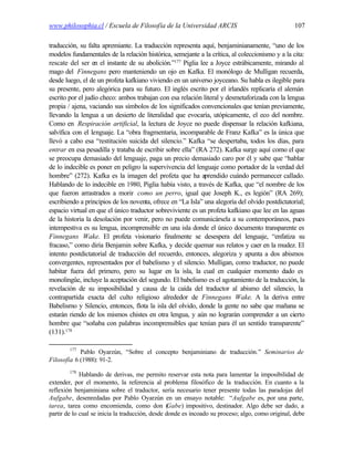 www.philosophia.cl / Escuela de Filosofía de la Universidad ARCIS                                 107

traducción, su falta apremiante. La traducción representa aquí, benjaminianamente, “uno de los
modelos fundamentales de la relación histórica, semejante a la crítica, al coleccionismo y a la cita:
rescate del ser en el instante de su abolición.”177 Piglia lee a Joyce estrábicamente, mirando al
mago del Finnegans pero manteniendo un ojo en Kafka. El monólogo de Mulligan recuerda,
desde luego, el de un profeta kafkiano viviendo en un universo joyceano. Su habla es ilegible para
su presente, pero alegórica para su futuro. El inglés escrito por el irlandés replicaría el alemán
escrito por el judío checo: ambos trabajan con esa relación literal y desmetaforizada con la lengua
propia / ajena, vaciando sus símbolos de los significados convencionales que tenían previamente,
llevando la lengua a un desierto de literalidad que evocaría, utópicamente, el eco del nombre.
Como en Respiración artificial, la lectura de Joyce no puede dispensar la relación kafkiana,
salvífica con el lenguaje. La “obra fragmentaria, incomparable de Franz Kafka” es la única que
llevó a cabo esa “restitución suicida del silencio.” Kafka “se despertaba, todos los días, para
entrar en esa pesadilla y trataba de escribir sobre ella” (RA 272). Kafka surge aquí como el que
se preocupa demasiado del lenguaje, paga un precio demasiado caro por él y sabe que “hablar
de lo indecible es poner en peligro la supervivencia del lenguaje como portador de la verdad del
hombre” (272). Kafka es la imagen del profeta que ha aprendido cuándo permanecer callado.
Hablando de lo indecible en 1980, Piglia había visto, a través de Kafka, que “el nombre de los
que fueron arrastrados a morir como un perro, igual que Joseph K., es legión” (RA 269);
escribiendo a principios de los noventa, ofrece en “La Isla” una alegoría del olvido postdictatorial;
espacio virtual en que el único traductor sobreviviente es un profeta kafkiano que lee en las aguas
de la historia la desolación por venir, pero no puede comunicársela a su contemporáneos, pues
intempestiva es su lengua, incomprensible en una isla donde el único documento transparente es
Finnegans Wake. El profeta visionario finalmente se desespera del lenguaje, “enfatiza su
fracaso,” como diría Benjamin sobre Kafka, y decide quemar sus relatos y caer en la mudez. El
intento postdictatorial de traducción del recuerdo, entonces, alegoriza y apunta a dos abismos
convergentes, representados por el babelismo y el silencio. Mulligan, como traductor, no puede
habitar fuera del primero, pero su lugar en la isla, la cual en cualquier momento dado es
monolingüe, incluye la aceptación del segundo. El babelismo es el agotamiento de la traducción, la
revelación de su imposibilidad y causa de la caída del traductor al abismo del silencio, la
contrapartida exacta del culto religioso alrededor de Finnegans Wake. A la deriva entre
Babelismo y Silencio, entonces, flota la isla del olvido, donde la gente no sabe que mañana se
estarán riendo de los mismos chistes en otra lengua, y aún no lograrán comprender a un cierto
hombre que “soñaba con palabras incomprensibles que tenían para él un sentido transparente”
(131).178

        177
            Pablo Oyarzún, “Sobre el concepto benjaminiano de traducción.” Seminarios de
Filosofía 6 (1988): 91-2.
        178
             Hablando de derivas, me permito reservar esta nota para lamentar la imposibilidad de
extender, por el momento, la referencia al problema filosófico de la traducción. En cuanto a la
reflexión benjaminiana sobre el traductor, sería necesario tener presente todas las paradojas del
Aufgabe, desenredadas por Pablo Oyarzún en un ensayo notable: “Aufgabe es, por una parte,
tarea, tarea como encomienda, como don (          Gabe) impositivo, destinador. Algo debe ser dado, a
partir de lo cual se inicia la traducción, desde donde es incoado su proceso; algo, como original, debe
 