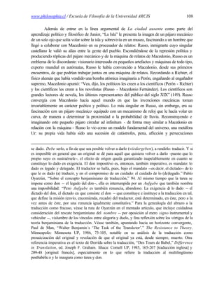 www.philosophia.cl / Escuela de Filosofía de la Universidad ARCIS                                   108

         Además de entrar en la línea argumental de La ciudad ausente como parte del
aprendizaje político y filosófico de Junior, “La Isla” le presenta la imagen de un pájaro mecánico
de un solo ojo que solía volar sobre la isla y sobrevivía en un museo, fascinando a un hombre que
llegó a colaborar con Macedonio en su procesador de relatos: Russo, inmigrante cuyo singular
castellano le valió su alias entre la gente del pueblo. Escondiéndose de la represión política y
produciendo réplicas del pájaro mecánico y de la máquina de relatos de Macedonio, Russo es un
emblema de lo discordante: visionario interesado en pequeños artefactos y máquinas de todo tipo,
experto mundial en autómatas, Russo le había convencido a Macedonio, desde sus primeros
encuentros, de que podrían trabajar juntos en una máquina de relatos. Recordando a Richter, el
físico alemán que había vendido una bomba atómica imaginaria a Perón, engañando al engañador
supremo, Macedonio apuntó: “Vea, dijo, los políticos les creen a los científicos (Perón - Richter)
y los científicos les creen a los novelistas (Russo - Macedonio Fernández). Los científicos son
grandes lectores de novela, los últimos representantes del público del siglo XIX” (149). Russo
convergía con Macedonio hacia aquel mundo en que las invenciones mecánicas toman
invariablemente un carácter poético y político. Lo más singular en Russo, sin embargo, era su
fascinación con un pájaro mecánico equipado con un mecanismo de reloj que le hacía volar en
curva, de manera a determinar la proximidad o la probabilidad de lluvia. Reconstruyendo e
imaginando este pequeño pájaro circular ad infinitum - de forma muy similar a Macedonio en
relación con la máquina - Russo lo vio como un modelo fundamental del universo, una metáfora
Ur: su propia vida había sido una sucesión de catástrofes, pena, aflicción y persecuciones


se dado. Debe serlo, a fin de que sea posible volver a darlo (wiedergeben), a rendirlo: traducir. Y si
es imposible en general que un original se dé para aquél que quisiera volver a darlo -puesto que lo
propio suyo es sustraérsele -, el efecto de origen queda garantizado inapelablemente en cuanto se
constituye lo dado en exigencia. El don impositivo es, entonces, también imperativo, es mandato: lo
dado es legado y delegado. El traductor se halla, pues, bajo el mandato --es decir, el dictado-- de lo
que le es dado (a) traducir, y en el compromiso de un cuidado: el cuidado de lo (de)legado.” Pablo
Oyarzún, “Sobre el concepto benjaminiano de traducción,” 94. Al mismo tiempo que la tarea se
impone como don -- el legado del don--, ella es interrumpida por un Aufgabe que también nombra
una imposibilidad: “Pero Aufgabe es también renuncia, abandono. La exigencia d lo dado -- el
                                                                                         e
dictado del don, el dictado en que consiste el don -- que constituye e instituye a la traducción en tal,
que define la misión (envío, encomienda, recado) del traductor, está determinado, en éste, pero a la
vez antes de éste, por una renuncia igualmente constitutiva.” Para la genealogía del abrazo a la
traducción como fracaso, véase la ruta de Oyarzún en el mentado artículo, que incluye cuidadosa
consideración del rescate benjaminiano del nombre -- por oposición al mero signo instrumental y
vehicular --, vislumbre de los vínculos entre alegoría y duelo, y fina reflexión sobre los vértigos de la
teoría benjaminiana de la traducción. Véase también, apuntando hacia un horizonte convergente,
Paul de Man, “Walter Benjamin´s ‘The Task of the Transla tor’.” The Resistance to Theory.
Minneapolis: Minnesota UP, 1986, 73-105, notable en su análisis de la traducción como
prosaicización del original y revelación de que el original ya está, desde siempre, muerto. Otra
referencia imperativa es el texto de Derrida sobre la traducción, “Des Tours de Babel,” Difference
in Translation, ed. Joseph F. Graham. Ithaca: Cornell UP, 1985, 165-207 [traducción inglesa] y
209-48 [original francés], especialmente en lo que refiere la traducción al multilingüismo
postbabélic o y lo inaugura como tarea y don.
 