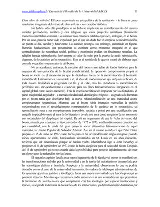 www.philosophia.cl / Escuela de Filosofía de la Universidad ARCIS                                 11

Cien años de soledad. El boom encontraría en esta política de la sustitución - lo literario como
resolución imaginaria del retraso de otras esferas - su vocación histórica.
          No habría sido ello paradójico si no hubiese implicado un restablecimiento del mismo
carácter premoderno, aurático y casi religioso que estos proyectos narrativos plenamente
modernos intentaban eliminar. Lo aurático tuvo entonces estatuto equívoco, ambiguo, en el boom.
Por un lado, parecía haber sido expulsado por lo que sin duda fue un empresa de modernización,
de puesta al día, secular y futurizante. Lo aurático resurgía, sin embargo, encarnado en figuras
literarias fundacionales que presentaban su escritura como momento inaugural en el que
contradicciones de naturaleza social, política y económica podían ser finalmente resueltas. La
religión letrada reintroduciría furtivamente el valor de culto por la puerta de atrás: reinstalación,
digamos, de lo aurático en lo posaurático. Éste es el sentido de lo que se tratará de elaborar aquí
como la vocación compensatoria del boom.
          No es accidental, entonces, la elección del boom como telón de fondo histórico para la
empresa de interpretación de la ficción postdictatorial: la operación compensatoria propia al
boom se vacía en el momento en que l s dictaduras hacen de la modernización el horizonte
                                             a
ineludible de Latinoamérica, vaciándolo a él, al ideal de modernización que subyacía al boom, de
toda ilusión liberadora o progresista (al fin y al cabo, tras las dictaduras la modernización
periférica v irrevocablemente a conllevar, para las élites latinoamericanas, integración en el
              ino
capital global como socios menores). Tras la extensa tecnificación impuesta por las dictaduras, el
papel magisterial, regulador - a menudo fundacional, demiúrgico-religioso - asignado a la literatura
por el boom tenía que disolverse bajo la nueva refuncionalización de una tecnicidad ahora
completamente hegemónica. Mientras que el boom había intentado reconciliar la pulsión
modernizadora con el restablecimento compensatorio de lo aurático en lo posaurático, tal
reconciliación pasa a ser completamente imposible, vaciada a priori por una tecnificación que
aniquila implacablemente el aura de lo literario y devela ese aura como resquicio de un momento
aún incompleto del despliegue del capital. De ahí mi argumento de que la fecha del ocaso del
boom, situada, por consenso crítico, alrededor de 1972 o 1973, emblemáticamente coincide, no
por casualidad, con la caída del gran proyecto social alternativo latinoamericano de aquel
momento, la Unidad Popular de Salvador Allende. Así, en el mismo sentido en que Peter Blake
propuso el 15 de Julio de 1972 como fecha para el fin del modernismo anglo-europeo (cuando
varios apartamentos de estilo funcionalista, construidos en St. Louis en los años cincuenta,
tuvieron que ser dinamitados porque se habían vuelto inhabitables) sigo a John Beverley al
proponer el 11 de septiembre de 1973 como la fecha alegórica para el ocaso del boom. Después
del 11 de septiembre ya no nos estaría dada la posibilidad, para ponerlo lapidariamente, de creer
en el proyecto de redención por las letras.
          El segundo capítulo detalla esta nueva hegemonía de lo técnico tal como se manifestó en
las transformaciones sufridas por la universidad y en la teoría del autoritarismo desarrollada por
las sociologías chilena y brasileña. Respecto a la universidad, observamos lo que se podría
describir como el paso de la universidad humanista, formadora de ideólogos administradores de
los aparatos ejecutivo, jurídico e ideológico, hacia una nueva universidad cuya función principal es
producir técnicos. Mientras que la primera podía encerrar en sí una contradicción que permitiera
la formación de intelectuales que compitieran con los ideólogos por espacio institucional y
teórico, la segunda testimonia la decadencia de los intelectuales, ya definitivamente derrotados por
 