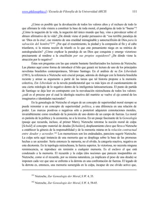 www.philosophia.cl / Escuela de Filosofía de la Universidad ARCIS                               111



         ¿Cómo es posible que la devaluación de todos los valores altos y el rechazo de todo lo
que afirmara la vida viniera a constituir la base de toda moral, el paradigma de todo lo “bueno”?
¿Cómo la negación de la vida, la negación del único mundo que hay, vino a prevalecer sobre el
abrazo afirmativo de la vida? ¿De dónde viene el poder persuasivo de “esa terrible paradoja de
un ‘Dios en la cruz’, ese misterio de una crueldad inimaginable y autocrucifixión de Dios para la
salvación del hombre”?181 ¿Por qué el resentimiento, la piedad y la compasión al fin y al cabo
triunfaron, si la misma noción de triunfo es lo que este pensamiento niega en su retórica de
autodegradación? ¿Cómo explicar la paradoja de un Dios que conquista y emerge victorioso
precisamente al rendirse a la crucifixión por sus propios seguidores? ¿De dónde viene la
atracción por lo negativo?
         Éstas son preguntas con las que estarán bastante familiarizados los lectores de Nietzsche.
Las planteo aquí como forma de introducir el hilo que guiará mi lectura de uno de los principales
novelistas brasileños contemporáneos, Silviano Santiago. En el análisis de su Em Liberdade
(1981), la referencia a Nietzsche será crucial porque, además de dialogar con la historia brasileña
reciente y armar su argumento a partir de las tareas que tal historia propone a la memoria
colectiva, Em Liberdade es la novela postdictatorial que va más lejos en el cuestionamiento de
una cierta mitología de lo negativo dentro de la inteligentsia latinoamericana. El punto de partida
de Santiago se deja leer en contrapunto con la reevaluación nietzscheana de todos los valores:
¿cuál es el proceso por el cual la ideología reactiva del martirio se vuelve el eje central de los
imaginarios e identidades nacionales?
         En la genealogía de Nietzsche el origen de un concepto de superioridad moral siempre se
puede remontar a un concepto de superioridad política, a una diferencia en una relación de
poder. Las marcas positivas o negativas sólo a posteriori adquieren connotaciones morales,
invariablemente como resultado de la posición de uno dentro de un campo de fuerzas. La moral
es parásita de la política y la economía, no a la inversa. En un pasaje fascinante de la Genealogía
(pasaje que recuerda, incluso, al primer Marx), Nietzsche retrotrae la noción moral de culpa
[Schuld] al concepto material de deudas [Schulden], desplazamiento clave que lleva a Nietzsche
a establecer la génesis de la responsabilidad y de la memoria misma en la relación contractual
entre deudor y acreedor.182 Los memoriosos son los endeudados, pareciera sugerir Nietzsche.
La culpa sería aquí instancia de una memoria que se despliega sobre la base de las promesas
hechas a un acreedor. Sería entonces la memoria, no el olvido, la categoría reactiva, negativa en
esta dicotomía. En la topología nietzscheana, la fuerza superior, la victoriosa, no necesita ninguna
reminiscencia, se reproduce sin remisión a cualquier memoria. Es el esclavo el que está
condenado a la memoria. El recuerdo y la culpa (dos nociones que parecen inseparables en
Nietzsche, como si el recuerdo, por su misma naturaleza, ya implicara el peso de una deuda) se
imponen cada vez que uno se enfrenta a la derrota en una confrontación de fuerzas. El legado de
la derrota es, entonces, una memoria sumergida en la culpa, incapaz de ese olvido activo que,


        181
              Nietzsche, Zur Genealogie der Moral, S.W. 4, 35.
        182
              Nietzsche, Zur Genealogie der Moral, S.W. 4, 58-65.
 