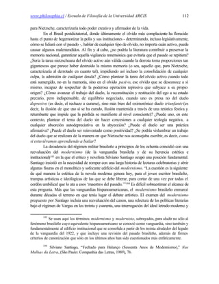 www.philosophia.cl / Escuela de Filosofía de la Universidad ARCIS                                   112

para Nietzsche, caracterizaría todo poder creativo y afirmador de la vida.
          En el Brasil postdictatorial, donde últimamente el olvido más complaciente ha florecido
hasta el punto de hegemonizar la polis y sus instituciones - determinando, incluso legislativamente,
cómo se lidiará con el pasado -, hablar de cualquier tipo de olvido, no importa cuán activo, puede
causar algunos malentendidos. Al fin y al cabo, ¿no podría la literatura contribuir a preservar la
memoria nacional, garantizar aquella vigilancia mnemónica que evitaría que el pasado se repitiera?
¿Sería la tarea nietzscheana del olvido activo aún válida cuando la derrota toma proporciones tan
gigantescas que parece haber destruido la misma memoria (o sea, aquello que, para Nietzsche,
caracterizaría al derrotado en cuanto tal), impidiendo así incluso la consolidación de cualquier
culpa, la admisión de cualquier deuda? ¿Cómo plantear la tarea del olvido activo cuando todo
está sumergido, no en la memoria, sino en el olvido pasivo, ese olvido que se desconoce a sí
mismo, incapaz de sospechar de la poderosa operación represiva que subyace a su propio
origen? ¿Cómo avanzar el trabajo del duelo, la reconstitución y restitución del ego a su estado
precario, pero indispensable, de equilibrio negociado, cuando uno es presa no del duelo
depresivo (es decir, el rechazo a curarse), sino más bien del oximorónico duelo triunfante (es
decir, la ilusión de que u sí se ha curado, ilusión mantenida a través de una retórica festiva y
                            no
retumbante que impide que la pérdida se manifieste al nivel consciente)? ¿Puede uno, en este
contexto, plantear el tema del duelo sin hacer concesiones a cualquier teología negativa, a
cualquier absorción autodepreciativa en la abyección? ¿Puede el duelo ser una práctica
afirmativa? ¿Puede el duelo ser reinventado como positividad? ¿Se podría vislumbrar un trabajo
del duelo que se realizara de la manera en que Nietzsche nos aconsejaba escribir, es decir, como
si estuviéramos aprendiendo a bailar?
          La decadencia del régimen militar brasileño a principios de los ochenta coincidió con una
reevaluación del modernismo (de la vanguardia brasileña y de su herencia estética e
institucional)183 en la que el crítico y novelista Silviano Santiago ocupó una posición fundamental.
Santiago insistió en la necesidad de romper con una larga historia de lecturas celebratorias y abrir
algunas fisuras en el monolítico y sofocante edificio del modernismo. “La cuestión es la siguiente:
de qué manera la estética de la novela moderna genera hoy, para el joven escritor brasileño,
trampas artísticas e ideológicas de las que se debe liberar, para cortar de una vez por todas el
cordón umbilical que lo ata a esos ‘maestros del pasado.’”184 Es difícil sobreestimar el alcance de
esta pregunta. Más que las vanguardias hispanoamericanas, el modernismo brasileño enmarcó
durante décadas el terreno en que tenía lugar el debate artístico. El examen del modernismo
propuesto por Santiago incluía una reevaluación del canon, una relectura de las políticas literarias
bajo el régimen de Vargas en los treinta y cuarenta, una interrogación del ideal letrado moderno y

        183
             Se usan aquí los términos modernismo y modernista, subrayados, para aludir no sólo al
fenómeno brasileño cuyo equivalente hispanoamericano se conoció como vanguardia, sino también y
fundamentalmente al edificio institucional que se consolida a partir de los treinta alrededor del legado
de la vanguardia del 1922, y que incluye una revisión del pasado brasileño, además de firmes
criterios de canonización que sólo en los últimos años han sido cuestionados más enfáticamente.
        184
          Silviano Santiago, “Fechado para Balanço (Sessenta Anos de Modernismo),” Nas
Malhas da Letra, (São Paulo: Companhia das Letras, 1989), 76.
 