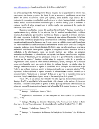 www.philosophia.cl / Escuela de Filosofía de la Universidad ARCIS                               113

una crítica de la parodia. Parte importante de este proyecto fue la recuperación de autores cuyo
compromiso con formas populares los había llevado a permanecer parcialmente oscurecidos
dentro del canon modernista, como, por ejemplo, Lima Barreto, cuya estética de la
redundancia contrastaba con el énfasis modernista en la elipsis. Santiago insistía en que Lima
Barreto proveía recursos estilísticos inestimables para el novelista de hoy, quien se enfrenta a la
espinosa cuestión de cómo competir con la estética mucho más seductora de los medios de
comunicación de masas.185
         Basándose en el trabajo pionero del sociólogo Sérgio Miceli, 186 Santiago mostró cómo el
impulso destructivo y nihilista de los primeros días del modernismo obnubilaría, en última
instancia, la complicidad que vinculó a escritores de derecha e izquierda al proyecto autoritario
del estado corporativo de Getúlio Vargas. El examen de esta relativa difuminación de la línea
divisoria entre intelectuales progresistas y conservadores en los treinta y cuarenta llevó a Santiago
a una investigación sobre las formas en que el modernismo se estabilizó como tradición canónica.
Tal cuestionamiento del canon brasileño se nutría también de una lectura crítica de los mejores
ensayistas modernos, como Antonio Candido. El objetivo aquí era subrayar cómo, a pesar de su
perspectiva radicalmente emancipadora y popular, el ensayismo moderno insistía en reducir la
cuidadanía a la alfabetización, según un modelo ilustrado que atribuía un contenido
necesariamente liberador a la cultura letrada, excluyendo otras formas como la cultura imagística
de los medios.187 Finalmente, en una apropiación crítica de lo que Octavio Paz ha denominado
“estética de la ruptura,” Santiago meditó sobre la progresiva crisis de la parodia, su
congelamiento como recurso en última instancia formulaico y estéril, catalogado por la tradición
modernista brasileña como una suerte de título de madurez literaria. La mirada crítica de
Santiago sobre la tradición de la ruptura se distanciaba así de un legado modernista en el que
“todo lo que se hacía contra su nombre e ideales era tragado por su garganta elástica.”188 Su
alejamiento de la tradición de la ruptura mantenía, al mismo tiempo, cautelosa distancia de la
neoconservadora “tradición de la analogía” de Paz, en la que “en el momento mismo de la
secularización del conocimiento, el poeta asume el discurso religioso de la génesis.”189
         Ya en 1971, en un artículo clave titulado “El entre-lugar del discurso latinoamericano,”
Santiago desafió la autoridad de la bien establecida crítica basada en las nociones de fuentes e
influencias. Tomando como punto de partida la tacha [       rature] derridiana sobre la noción de
origen, así como el desmantelamiento borgiano de la linealidad de la historia literaria en su “Pierre

        185
              Santiago, “Fechado para Balanço,” 88-93.
        186
          Sérgio Miceli, Intelectuais e Classe Dirigente no Brasil (1920-1945) (São Paulo:
DIFEL, 1979).
        187
          Santiago, “Reading and Discursive Intensities,” The Postmodernism Debate in Latin
America: A Special Issue of boundary 2, ed. John Beverley and José Oviedo (1993), 194-202.
        188
              Santiago, “Fechado para Balanço,” 77.
        189
              Santiago, “A Permanência do Discurso da Tradição no Modernismo,” Nas Malhas da
Letra, 114.
 