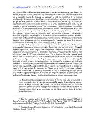 www.philosophia.cl / Escuela de Filosofía de la Universidad ARCIS                                115

del realismo al hacer del protagonista terrateniente el narrador del texto, como para disecar, sin
recurrir a un punto de vista omnisciente, las formas en que la dominación de clase se dejaba leer
en la operación misma del lenguaje. Al desnudar la mala fe constitutiva de la empresa
autobiográfica del protagonista, Graciliano derrotaba al realismo socialista en su propio terreno,
ya que en São Bernardo la misma instancia de enunciación se ubicaba bajo el sistema de
determinaciones sociales reificadas (en contraste con la novela social-realista, en la cual la voz del
narrador es siempre la voz de la verdad).193 De modo análogo, Vidas Secas tomaba como objeto
la miseria de los trabajadores inmigrantes del noreste sin dotarlos, demagógicamente, de una voz
con conciencia de clase que repetiría una doctrina partidista a lo Jorge Amado, sino más bien
haciendo que el texto mismo cayera progresivamente en la animalización gutural y el silencio a que
la realidad empujaba a los personajes. El estilo de Graciliano es único en la literatura brasileña:
con un rigor verdaderamente flaubertiano, una precisión quirúrgica y minimalista, entendiendo la
literatura como producto del trabajo y no de la inspiración, Graciliano fue el más fiero enemigo
que las estéticas romántica y neorromántica jamás tuvieron en el país.
         Em Liberdade entabla, entonces, un diálogo con Memórias do Cárcere, de Graciliano,
el tour-de-force en cuatro volúmenes en que Graciliano relata su encarcelamiento en 1936 por el
régimen populista de Getúlio Vargas, y los subsiguientes diez meses vividos en un puñado de
cárceles en varios puntos del país. Su prisión tuvo lugar cuando Vargas preparaba el camino para
el golpe de estado de 1937, que consolidaría hasta 1945 la dictadura fascistoide conocida como
Estado Novo. Al menos en parte, la resistencia de Graciliano a escribir sus memorias de la prisión
(sólo comenzó el proyecto diez años después de ser puesto en libertad) derivaba de su aguda
conciencia acerca de la trampa del sentimentalismo y la victimización, su rechazo a la tentación de
abandonar la distancia crítica y el escepticismo que siempre caracterizaron su ficción a cambio del
disfrute narcisista, inmediato, de una identificación catártica y especular basada en la retórica del
martirio. El primer capítulo de Memórias do Cárcere es un ejercicio ejemplar de vigilancia
crítica, una confrontación con todos los peligros que acechan al intelectual oposicionista que ha
sido sometido a persecución política. Consciente del riesgo de un exceso egocéntrico que sólo
podría mitificar aún más el dolor y el sufrimiento, Graciliano se resiste a la primera persona:

        Me disgusta usar la primera persona. Si se tratase de ficción, bien: habla un sujeto más o
        menos imaginario; fuera de este caso, es desagradable adoptar el prononbrecito irritante,
        aunque se hagan malabares por evitarlo. Me disculpo alegando que me facilita la
        narración. Además de eso no deseo propasar mi tamaño ordinario. Me esconderé en los
        rincones oscuros, huiré de las discusiones, me esconderé prudente detrás de los que
        merecen patentarse.194


        193
             Para dos elegantes análisis de São Bernardo, véase João Luiz Lafetá, “O Mundo à
Revelia”, posfacio a São Bernardo, 1934, 51a edición (Río: Record, 1989), 189-213, y el clásico
análisis de Antonio Candido, Ficção e Confissão (Río: José Olympio, 1956).
        194
           Graciliano Ramos, Memórias do Cárcere, 1953, 21a edición, 2 vols. (Rio de Janeiro and
São Paulo: Record, 1986), I, 37.
 