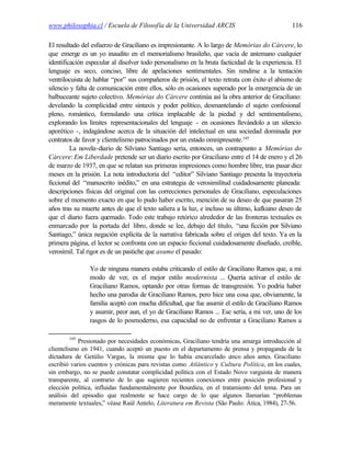 www.philosophia.cl / Escuela de Filosofía de la Universidad ARCIS                              116

El resultado del esfuerzo de Graciliano es impresionante. A lo largo de Memórias do Cárcere, lo
que emerge es un yo inaudito en el memorialismo brasileño, que vacía de antemano cualquier
identificación especular al disolver todo personalismo en la bruta facticidad de la experiencia. El
lenguaje es seco, conciso, libre de apelaciones sentimentales. Sin rendirse a la tentación
ventrilocuista de hablar “por” sus compañeros de prisión, el texto retrata con éxito el abismo de
silencio y falta de comunicación entre ellos, sólo en ocasiones superado por la emergencia de un
balbuceante sujeto colectivo. Memórias do Cárcere continúa así la obra anterior de Graciliano:
develando la complicidad entre sintaxis y poder político, desmantelando el sujeto confesional
pleno, romántico, formulando una crítica implacable de la piedad y del sentimentalismo,
explorando los límites representacionales del lenguaje - en ocasiones llevándolo a un silencio
aporético -, indagándose acerca de la situación del intelectual en una sociedad dominada por
contratos de favor y clientelismo patrocinados por un estado omnipresente.195
         La novela-diario de Silviano Santiago sería, entonces, un contrapunto a Memórias do
Cárcere: Em Liberdade pretende ser un diario escrito por Graciliano entre el 14 de enero y el 26
de marzo de 1937, en que se relatan sus primeras impresiones como hombre libre, tras pasar diez
meses en la prisión. La nota introductoria del “editor” Silviano Santiago presenta la trayectoria
ficcional del “manuscrito inédito,” en una estrategia de verosimilitud cuidadosamente planeada:
descripciones físicas del original con las correcciones personales de Graciliano, especulaciones
sobre el momento exacto en que lo pudo haber escrito, mención de su deseo de que pasaran 25
años tras su muerte antes de que el texto saliera a la luz, e incluso su último, kafkiano deseo de
que el diario fuera quemado. Todo este trabajo retórico alrededor de las fronteras textuales es
enmarcado por la portada del libro, donde se lee, debajo del título, “una ficción por Silviano
Santiago,” única negación explícita de la narrativa fabricada sobre el origen del texto. Ya en la
primera página, el lector se confronta con un espacio ficcional cuidadosamente diseñado, creíble,
verosímil. Tal rigor es de un pastiche que asume el pasado:

                Yo de ninguna manera estaba criticando el estilo de Graciliano Ramos que, a mi
                modo de ver, es el mejor estilo modernista ... Quería activar el estilo de
                Graciliano Ramos, optando por otras formas de transgresión. Yo podría haber
                hecho una parodia de Graciliano Ramos, pero hice una cosa que, obviamente, la
                familia aceptó con mucha dificultad, que fue asumir el estilo de Graciliano Ramos
                y asumir, peor aun, el yo de Graciliano Ramos ... Ese sería, a mi ver, uno de los
                rasgos de lo posmoderno, esa capacidad no de enfrentar a Graciliano Ramos a

        195
            Presionado por necesidades económicas, Graciliano tendría una amarga introducción al
clientelismo en 1941, cuando aceptó un puesto en el departamento de prensa y propaganda de la
dictadura de Getúlio Vargas, la misma que lo había encarcelado c      inco años antes. Graciliano
escribió varios cuentos y crónicas para revistas como Atlântico y Cultura Política, en los cuales,
sin embargo, no se puede constatar complicidad política con el Estado Novo varguista de manera
transparente, al contrario de lo que sugieren recientes conexiones entre posición profesional y
elección política, influidas fundamentalmente por Bourdieu, en el tratamiento del tema. Para un
análisis del episodio que realmente se hace cargo de lo que algunos llamarían “problemas
meramente textuales,” véase Raúl Antelo, Literatura em Revista (São Paulo: Ática, 1984), 27-56.
 
