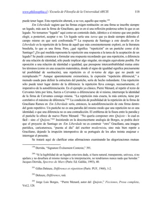 www.philosophia.cl / Escuela de Filosofía de la Universidad ARCIS                                   118

puede tener lugar. Esta repetición alterará, a su vez, aquello que repite.199
         Em Liberdade sugiere que las firmas exigen restitución: en una firma se inscribe siempre
un legado, más aun la firma de Graciliano, que es en sí una reflexión poderosa sobre lo que es un
legado. No tomamos “legado” aquí como un contenido dado, idéntico a sí mismo que uno podría
elegir, a posteriori, aceptar o no. Un legado sería una tarea que ya desde siempre delimita el
campo mismo en que será confrontada.200 La respuesta de Santiago a este desafío en Em
Liberdade es la repetición de la firma de aquél que más consistentemente exploró, en la literatura
brasileña, lo que es una firma. Pero, ¿qué significa “repetición” en un pastiche como el de
Santiago? ¿En qué medida representa la repetición una respuesta a la tarea de la aceptación de un
legado? Se puede comenzar a formular una respuesta recordando que una repetición, a diferencia
de una relación de identidad, sólo puede implicar algo singular, sin ningún equivalente posible. Por
oposición a una relación de identidad o igualdad, que presupone intercambiabilidad mutua entre
los términos (como en una ecuación matemática, donde el signo de igualdad significa precisamente
tal posibilidad de sustitución), una repetición es el re-torno de algo que no puede ser
reemplazado.201 Aunque aparentemente oximorónica, la expresión “repetición diferencial,” a
menudo usada para definir la estructura del pastiche, sería de hecho redundante. Una repetición
sólo puede tener lugar dentro de la diferencia: la repetición lleva consigo, necesariamente, el
imperativo de la autodiferenciación. En el ejemplo ya clásico, Pierre Menard, al repetir el texto de
Cervantes letra por letra, fuerza a Cervantes a diferenciarse de sí mismo, interrumpe la identidad
de la firma de Cervantes consigo misma. “La repetición más exacta, la más estricta, tiene por
correlativo el máximo de diferencia.”202 La condición de posibilidad de la repetición de la firma de
Graciliano Ramos en Em Liberdade sería, entonces, la autodiferenciación de esta firma dentro
del gesto repetitivo. Un pastiche no es una parodia del mismo modo que una repetición no es una
identidad, o que una diferencia no es una contradicción. El emblema de la fisura entre la parodia y
el pastiche la ofrece de nuevo Pierre Menard: “No quería componer otro Quijote - lo cual es
fácil - sino el Quijote.”203 Insistiendo en la desconcertante analogía de Borges, se podría decir
que el proyecto de Santiago en Em Liberdade no es construir “otro” Graciliano, una imagen
paródica, caricaturesca, “puesta al día” del escritor modernista, sino más bien repetir a
Graciliano, dejando la irrupción intempestiva de su portugués de los años treinta enajenar e
interrogar el presente.
         Se tratará aquí de clarificar estas afirmaciones examinando las alegorizaciones mutuas

        199
              Derrida, “Signature Événement Contexte,” 391.
        200
           “Si la legibilidad de un legado estuviera dada, si fuera natural, transparente, unívoca, si no
apelara y no desafiara al mismo tiempo a la interpretación, no tendríamos nunca nada que heredar.”
Jacques Derrida, Spectres de Marx (París: Ed. Galilée, 1993), 40.
        201
              Gilles Deleuze, Différence et répetition (París: PUF, 1968), 1-2.
        202
              Deleuze, Différence, xxii.
        203
              Jorge Luis Borges, “Pierre Menard, autor del Quijote,” Ficciones, Prosa completa,
Vol.2, 128.
 