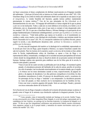 www.philosophia.cl / Escuela de Filosofía de la Universidad ARCIS                                 120

sin hacer concesiones al deseo complaciente de disfrutar reactivamente en el lenguaje resentido
del sufrimiento: “¿Será que [el lector] sólo se interesa en el lado sombrío de una vida?” (EL 128).
Graciliano dirige su ira contra la mística del sufrimiento dentro de la izquierda en una época en que
el integralismo, la versión brasileña del fascismo, ganaba terreno político manteniendo
precisamente la misma retórica.205 Uno de los ejes principales de Em Liberdade es el
desmantelamiento de este aura. “El lenguaje del sufrimiento es menos original de lo que se piensa
y por eso es tan incluyente. Todos y cada uno se creen idénticos en la miseria, en el dolor y en el
sufrimiento, esto es: desgraciados todos, pero el que narra es siempre el más desgraciado entre
los mortales” (EL 29). Lo que une a Graciliano Ramos y Silviano Santiago es la percepción de un
peligro fundamental para el intelectual contrahegemónico: permitir que la política se escriba con
metáforas religiosas. “Toda lucha política que reposa en la prisión y en el resentimiento no
conduce a nada, como mucho a una ideología de crucificados y mártires, que terminan siendo los
héroes fracasados de la causa” (EL 59). La concepción redentora de la política llevaría, parece
sugerir la novela, a una identificación desastrosa entre politizar la literatura y sustituir la
política por la literatura.
         La otra cara del imaginario del martirio es la ideología de la cordialidad, representada en
la novela por José Lins do Rego, quien hospeda a Heloísa y su esposo Graciliano cuando éste
sale de la prisión. Para los lectores de la narrativa social nordestina de los treinta es bien sabido
cómo la ficción implacablemente crítica de Graciliano se opone a Lins do Rego y su
representación idílica, romantizada y nostálgica de la sociedad azucarera precapitalista del noreste
-retrato donde las desigualdades de clase se disuelven dentro de un presunto sustrato de bondad
humana. Santiago explora esta oposición para establecer uno de los hilos guía de la novela, la
relación entre pasado y presente:
         Véase el caso de las cuatro novelas ya publicadas por Lins do Rego. Al examinar la gloria
         pasada y la decadencia presente del latifundio de la caña de azúcar, percibo al novelista
         (no sólo al narrador ) tan involucrado emocionalmente en la materia tratada, que el orgullo
         y la tristeza son los tonos dominantes cuando se trata, respectivamente, de páginas de
         gloria y de páginas de decadencia. Los días gloriosos enorgullecen al novelista; los días
         decadentes ensombrecen el estilo. El proceso de descalificación social y económica de
         los personajes de hoy no llega a “manchar” a sus antepasados. La decadencia presente
         no viene del pasado; es fruto exclusivo de la incompetencia de los hombres de hoy.
         Cómo osar tocar a nuestros gigantes del pasado. Sería un sacrilegio. Pasado y presente
         son áreas estancadas dentro de la ficción (118).

En la ficción de Lins de Rego el pasado es absuelto de la miseria del presente porque se piensa el
pasado como el hogar de la armonía cuya disolución explicaría la desgracia presente. Lins do

        205
            Como ejemplo, véase el intercambio incluido por Santiago en la novela: Getúlio Vargas,
en una conversación con el líder integralista Plínio Salgado, le avisó del peligro representado por la
candidatura de José Américo, un enemigo de los fascistas tropicales. La respuesta de Salgado va al
grano: “El día en que [los integralistas] sufriéramos una persecución federal, nuestro crecimiento
sería espantoso, porque es de la propia índole y naturaleza de nuestro movimiento crecer por la
mística del martirio” (EL 182).
 