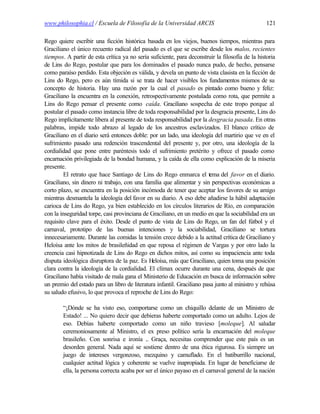 www.philosophia.cl / Escuela de Filosofía de la Universidad ARCIS                                121

Rego quiere escribir una ficción histórica basada en los viejos, buenos tiempos, mientras para
Graciliano el único recuento radical del pasado es el que se escribe desde los malos, recientes
tiempos. A partir de esta crítica ya no sería suficiente, para deconstruir la filosofía de la historia
de Lins do Rego, postular que para los dominados el pasado nunca pudo, de hecho, pensarse
como paraíso perdido. Esta objeción es válida, y devela un punto de vista clasista en la ficción de
Lins do Rego, pero es aún tímida si se trata de hacer visibles los fundamentos mismos de su
concepto de historia. Hay una razón por la cual el pasado es pintado como bueno y feliz:
Graciliano la encuentra en la conexión, retrospectivamente postulada como rota, que permite a
Lins do Rego pensar el presente como caída. Graciliano sospecha de este tropo porque al
postular el pasado como instancia libre de toda responsabilidad por la desgracia presente, Lins do
Rego implícitamente libera al presente de toda responsabilidad por la desgracia pasada. En otras
palabras, impide todo abrazo al legado de los ancestros esclavizados. El blanco crítico de
Graciliano en el diario será entonces doble: por un lado, una ideología del martirio que ve en el
sufrimiento pasado una redención trascendental del presente y, por otro, una ideología de la
cordialidad que pone entre paréntesis todo el sufrimiento pretérito y ofrece el pasado como
encarnación privilegiada de la bondad humana, y la caída de ella como explicación de la miseria
presente.
         El retrato que hace Santiago de Lins do Rego enmarca el tema del favor en el diario.
Graciliano, sin dinero ni trabajo, con una familia que alimentar y sin perspectivas económicas a
corto plazo, se encuentra en la posición incómoda de tener que aceptar los favores de su amigo
mientras desmantela la ideología del favor en su diario. A eso debe añadirse la hábil adaptación
carioca de Lins do Rego, ya bien establecido en los círculos literarios de Río, en comparación
con la inseguridad torpe, casi provinciana de Graciliano, en un medio en que la sociabilidad era un
requisito clave para el éxito. Desde el punto de vista de Lins do Rego, un fan del fútbol y el
carnaval, prototipo de las buenas intenciones y la sociabilidad, Graciliano se tortura
innecesariamente. Durante las comidas la tensión crece debido a la actitud crítica de Graciliano y
Heloísa ante los mitos de brasileñidad en que reposa el régimen de Vargas y por otro lado la
creencia casi hipnotizada de Lins do Rego en dichos mitos, así como su impaciencia ante toda
disputa ideológica disruptora de la paz. Es Heloísa, más que Graciliano, quien toma una posición
clara contra la ideología de la cordialidad. El clímax ocurre durante una cena, después de que
Graciliano había visitado de mala gana el Ministerio de Educación en busca de información sobre
un premio del estado para un libro de literatura infantil. Graciliano pasa junto al ministro y rehúsa
su saludo efusivo, lo que provoca el reproche de Lins do Rego:

        “¡Dónde se ha visto eso, comportarse como un chiquillo delante de un Ministro de
        Estado! ... No quiero decir que debieras haberte comportado como un adulto. Lejos de
        eso. Debías haberte comportado como un niño travieso [moleque]. Al saludar
        ceremoniosamente al Ministro, el ex preso político sería la encarnación del moleque
        brasileño. Con sonrisa e ironía .. Graça, necesitas comprender que este país es un
        desorden general. Nada aquí se sostiene dentro de una ética rigurosa. Es siempre un
        juego de intereses vergonzoso, mezquino y camuflado. En el batiburrillo nacional,
        cualquier actitud lógica y coherente se vuelve inapropiada. En lugar de beneficiarse de
        ella, la persona correcta acaba por ser el único payaso en el carnaval general de la nación
 