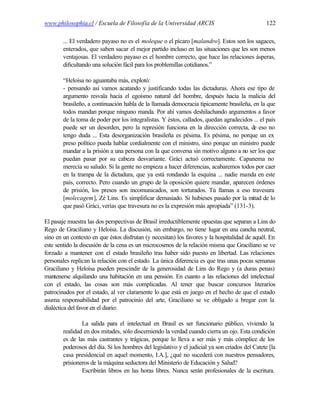 www.philosophia.cl / Escuela de Filosofía de la Universidad ARCIS                                122

        ... El verdadero payaso no es el moleque o el pícaro [malandro]. Estos son los sagaces,
        enterados, que saben sacar el mejor partido incluso en las situaciones que les son menos
        ventajosas. El verdadero payaso es el hombre correcto, que hace las relaciones ásperas,
        dificultando una solución fácil para los problemillas cotidianos.”

        “Heloísa no aguantaba más, explotó:
        - pensando así vamos acatando y justificando todas las dictaduras. Ahora ese tipo de
        argumento resvala hacia el egoísmo natural del hombre, después hacia la malicia del
        brasileño, a continuación habla de la llamada democracia típicamente brasileña, en la que
        todos mandan porque ninguno manda. Por ahí vamos deshilachando argumentos a favor
        de la toma de poder por los integralistas. Y éstos, callados, quedan agradecidos ... el país
        puede ser un desorden, pero la represión funciona en la dirección correcta, de eso no
        tengo duda ... Esta desorganización brasileña es pésima. Es pésima, no porque un ex
        preso político pueda hablar cordialmente con el ministro, sino porque un ministro puede
        mandar a la prisión a una persona con la que conversa sin motivo alguno a no ser los que
        puedan pasar por su cabeza desvariante. Gráci actuó correctamente. Capanema no
        merecía su saludo. Si la gente no empieza a hacer diferencias, acabaremos todos por caer
        en la trampa de la dictadura, que ya está rondando la esquina ... nadie manda en este
        país, correcto. Pero cuando un grupo de la oposición quiere mandar, aparecen órdenes
        de prisión, los presos son incomunicados, son torturados. Tú llamas a eso travesura
        [molecagem], Zé Lins. Es simplificar demasiado. Si hubieses pasado por la mitad de lo
        que pasó Gráci, verías que travesura no es la expresión más apropiada” (131-3).

El pasaje muestra las dos perspectivas de Brasil irreductiblemente opuestas que separan a Lins do
Rego de Graciliano y Heloísa. La discusión, sin embargo, no tiene lugar en una cancha neutral,
sino en un contexto en que éstos disfrutan (y necesitan) los favores y la hospitalidad de aquél. En
este sentido la discusión de la cena es un microcosmos de la relación misma que Graciliano se ve
forzado a mantener con el estado brasileño tras haber sido puesto en libertad. Las relaciones
personales replican la relación con el estado. La única diferencia es que tras unas pocas semanas
Graciliano y Heloísa pueden prescindir de la generosidad de Lins do Rego y (a duras penas)
mantenerse alquilando una habitación en una pensión. En cuanto a las relaciones del intelectual
con el estado, las cosas son más complicadas. Al tener que buscar concursos literarios
patrocinados por el estado, al ver claramente lo que está en juego en el hecho de que el estado
asuma responsabilidad por el patrocinio del arte, Graciliano se ve obligado a bregar con la
dialéctica del favor en el diario:

                La salida para el intelectual en Brasil es ser funcionario público, viviendo la
        realidad en dos mitades, sólo discerniendo la verdad cuando cierra un ojo. Esta condición
        es de las más castrantes y trágicas, porque lo lleva a ser más y más cómplice de los
        poderosos del día. Si los hombres del legislativo y el judicial ya son criados del Catete [la
        casa presidencial en aquel momento, I.A.], ¿qué no sucederá con nuestros pensadores,
        prisioneros de la máquina seductora del Ministerio de Educación y Salud?
                Escribirán libros en las horas libres. Nunca serán profesionales de la escritura.
 