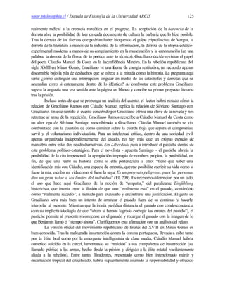 www.philosophia.cl / Escuela de Filosofía de la Universidad ARCIS                               125

realmente radical a la creencia narcótica en el progreso. La aceptación de la herencia de la
derrota abre la posibilidad de leer en cada documento de cultura la barbarie que lo hizo posible.
Tras la derrota de las fuerzas que podrían haber bloqueado el golpe criptofascista de Vargas, la
derrota de la literatura a manos de la industria de la información, la derrota de la utopía estético-
experimental moderna a manos de su congelamiento en la museización y la canonización (en una
palabra, la derrota de la firma, de lo poético ante lo técnico), Graciliano decide revisitar el papel
del poeta Cláudio Manuel da Costa en la Inconfidência Mineira. En la rebelión republicana del
siglo XVIII en Minas Gerais, Graciliano ve una fuente de energía restitutiva, un recuerdo apenas
discernible bajo la pila de deshechos que se ofrece a la mirada como la historia. La pregunta aquí
sería: ¿cómo distinguir una interrupción singular en medio de las catástrofes y derrotas que se
acumulan como si enteramente dentro de lo idéntico? Al confrontar este problema Graciliano
supera la angustia una vez sentida ante la página en blanco y concibe su primer proyecto literario
tras la prisión.
         Incluso antes de que se proponga un análisis del cuento, el lector habrá notado cómo la
relación de Graciliano Ramos con Cláudio Manuel replica la relación de Silviano Santiago con
Graciliano. En este sentido el cuento concebido por Graciliano ofrece una clave de la novela y nos
retrotrae al tema de la repetición. Graciliano Ramos reescribe a Cláudio Manuel da Costa como
un alter ego de Silviano Santiago reescribiendo a Graciliano. Cláudio Manuel también se vio
confrontado con la cuestión de cómo caminar sobre la cuerda floja que separa el compromiso
servil y el voluntarismo individualista. Para un intelectual crítico, dentro de una sociedad civil
apenas organizada independientemente del estado, no hay más que un exiguo espacio de
maniobra entre estas dos seudoalternativas. Em Liberdade pasa a introducir el pastiche dentro de
este problema político-estratégico. Para el novelista - apuesta Santiago - el pastiche abriría la
posibilidad de la cita impersonal, la apropiación impropia de nombres propios, la posibilidad, en
fin, de que uno narre su historia como si ella perteneciera a otro: “tiene que haber una
identificación mía con Cláudio, una especie de empatía, que me posibilite escribir su vida como si
fuese la mía, escribir mi vida como si fuese la suya. Es un proyecto peligroso, pues las personas
dan un gran valor a los límites del individuo” (EL 209). Es necesario diferenciar, por un lado,
el uso que hace aquí Graciliano de la noción de “empatía,” del paralizante Einfühlung
historicista, que intenta crear la ilusión de que uno “realmente está” en el pasado, contándolo
como “realmente sucedió”, a menudo para excusarlo y encontrarle una justificación. El gesto de
Graciliano sería más bien un intento de arrancar el pasado fuera de su continuo y hacerle
interpelar al presente. Mientras que la ironía paródica distancia el pasado con condescendencia
(con su implícita ideología de que “ahora sí hemos logrado corregir los errores del pasado”), el
pastiche permite al presente reconocerse en el pasado y recargar el pasado con la imagen de lo
que Benjamin llamó el “tiempo-ahora”. Clarifiquemos esta afirmación con un análisis del relato.
         La versión oficial del movimiento republicano de finales del XVIII en Minas Gerais es
bien conocida. Tras la malograda insurrección contra la corona portuguesa, llevada a cabo tanto
por la élite l cal como por la emergente intelligentsia de clase media, Cláudio Manuel habría
               o
cometido suicidio en la cárcel, lamentando su “traición” a sus compañeros de insurrección (su
llamado público a las armas, hecho desde la prisión y dirigido a la élite estatal vacilantemente
aliada a la rebelión). Entre tanto, Tiradentes, presentado como bien intencionado mártir y
encarnación tropical del crucificado, habría supuestamente asumido la responsabilidad y ofrecido
 