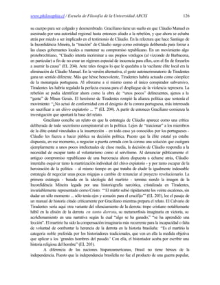 www.philosophia.cl / Escuela de Filosofía de la Universidad ARCIS                               126

su cuerpo para ser colgado y desmembrado. Graciliano tiene un sueño en que Cláudio Manuel es
asesinado por una autoridad regional hasta entonces aliado a la rebelión, y que ahora se echaba
atrás por miedo a ser implicado en el testimonio de Cláudio. En la relectura que hace Santiago de
la Inconfidência Mineira, la “traición” de Cláudio surge como estrategia deliberada para forzar a
las clases gobernantes locales a mantener su compromiso republicano. En un movimiento algo
protobrechtiano, “Cláudio intenta incriminar a sus propios verdugos (al vizconde de Barbacena,
en particular) a fin de no crear un régimen especial de inocencia para ellos, con el fin de forzarlos
a asumir la causa” (EL 204). Ante tales riesgos lo que le quedaba a la vacilante élite local era la
eliminación de Cláudio Manuel. En la versión alternativa, el gesto autoincriminatorio de Tiradentes
gana un sentido diferente. Más que héroe benevolente, Tiradentes habría actuado como cómplice
de la monarquía portuguesa. Al ofrecerse a sí mismo como el único conspirador subversivo,
Tiradentes les habría regalado la perfecta excusa para el despliegue de la violencia represora. La
rebelión se podía identificar ahora como la obra de “unos pocos” delincuentes, ajenos a la
“gente” de Minas Gerais. El heroísmo de Tiradentes rompió la alianza política que sostenía el
movimiento: “¿No actuó de conformidad con el designio de la corona portuguesa, más interesada
en sacrificar a un chivo expiatorio ... ?” (EL 204). A partir de entonces Graciliano comienza la
investigación que aportará la base del relato.
         Graciliano concibe un relato en que la estrategia de Cláudio aparece como una crítica
deliberada de todo secretismo conspiratorial en la política. Lejos de “traicionar” a los miembros
de la élite estatal vinculados a la insurrección - en todo caso ya conocidos por los portugueses -
Cláudio les fuerza a hacer pública su decisión política. Puesto que la élite estatal ya estaba
dispuesta, en ese momento, a negociar a puerta cerrada con la corona una solución que castigara
ejemplarmente a unos pocos intelectuales de clase media, la decisión de Cláudio respondía a la
necesidad de escapar tanto al voluntarismo como al servilismo. Al denunciar públicamente el
antiguo compromiso republicano de una burocracia ahora dispuesta a echarse atrás, Cláudio
intentaba esquivar tanto la martirización individual del chivo expiatorio - y por tanto escapar de la
heroización de la política - al mismo tiempo en que trataba de eludir la igualmente indeseable
estrategia de negociar unas pocas migajas a cambio de renunciar al proyecto revolucionario. La
primera estategia - basada en la ideología del martirio - termina siendo la imagen de la
Inconfidência Mineira legada por una historiografía narcótica, cristalizada en Tiradentes,
invariablemente representado como Cristo: “‘El mártir subió rápidamente los veinte escalones, sin
dudar un sólo momento ... sólo tenía ojos y corazón para el crucifijo’” (EL 203), lee el pasaje de
un manual de historia citado críticamente por Graciliano mientras prepara el relato. El Calvario de
Tiradentes sería aquí otra variante del silenciamiento de la derrota: tropo cristiano notablemente
hábil en la elisión de la derrota en tanto derrota, su metamorfosis imaginaria en victoria, su
acolchonamiento en una narrativa según la cual “algo se ha ganado,” “se ha aprendido una
lección”. El martirio ha sido la compensación imaginaria más recurrente para la incapacidad o falta
de voluntad de confrontar la herencia de la derrota en la historia brasileña: “Es el martirio la
categoría noble preferida por los historiadores tradicionales, que ven en ella la medida objetiva
que aplicar a los ‘grandes hombres del pasado.’ Con ella, el historiador acaba por escribir una
historia religiosa del hombre” (EL 203).
         A diferencia de las naciones hispanoamericanas, Brasil no tiene héroes de la
independencia. Puesto que la independencia brasileña no fue el producto de una guerra popular,
 