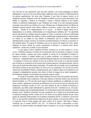 www.philosophia.cl / Escuela de Filosofía de la Universidad ARCIS                              127

sino más bien de una negociación entre una élite colonial y una corona portuguesa ya apenas
distinguibles la una de la otra (esta última había establecido raíces en Brasil en 1808 huyendo de
las guerras napoleónicas), fue sobre todo Tiradentes el que llenó el espacio heroico en el
imaginario nacional. Deshacer el mito de Tiradentes en Brasil es un poco como deconstruir a San
Martín en Argentina, a Bolívar en Venezuela, o incluso a Thomas Jefferson en los Estados
Unidos. La diferencia fundamental es que Tiradentes fue el líder (o ha sido retrospectivamente
construido como tal) de una rebelión fracasada. Mientras que en Hispanoamérica las fábulas de
identidad nacional reposan sobre líderes militares victoriosos, machos cuya única derrota es
póstuma - situada en la implementación de su legado - en Brasil el legado mismo de la
independencia es la derrota, emblematizada en la insignificancia simbólica del 7 de septiembre
para la articulación de cualquier proyecto popular en el país. La derrota es entonces acolchonada
en la ideología pacificadora del martirio, es decir, transformada imaginariamente y reactivamente
en victoria, en un sentido no muy distinto al cristianismo, que en el análisis nietzscheano
paradójicamente emerge victorioso al someterse incondicionalmente a la derrota, al encontrar en
ella mórbido placer. El enigma de Tiradentes sería así un retorno del enigma de Cristo: ambos
instituyen un nuevo sistema de valores exactamente al ofrecerse a sí mismos como chivos
expiatorios - siendo ello, sin duda, su goce narcisista.
         Lo que separa al chivo expiatorio del héroe victorioso es, en cierto sentido, el secreto
mismo. Tiradentes mantiene el secreto de la insurrección ante sus ejecutores al negarse a revelar
los demás nombres, mientras que Cristo mantiene el secreto de su divinidad al rechazar la
tentación de realizar el milagro público que la podría confirmar. Los derrotados se revelan
victoriosos - imaginariamente, para una posteridad hegemonizada por una historiografía narcótica
- al mantener el secreto que contiene la clave de su derrota. Este secreto es lo que hace posible
que la historia se reconstruya de tal manera que la derrota aparezca, retrospectivamente, como lo
único que de hecho buscaban desde el principio. ¿No podría ello ser tomado como el significado
del axioma cristiano de que Jesús bajó a la Tierra para ser crucificado? ¿No nos dice la versión
oficial de la Inconfidência Mineira, subrepticiamente, que el objetivo último de la rebelión no era
conseguir la independencia nacional, sino ofrecer al futuro la imagen de un mártir decapitado y
desmembrado, legando a la posteridad esta tremenda carga de culpa?
         El cuento de Graciliano sobre Cláudio Manuel revela las raíces de la política del secreto,
la política entendida como conspiración. Cabe aquí subrayar el elemento iterativo que atraviesa la
historia brasileña: en 1792 una élite local rompe la alianza republicana ya establecida con otras
clases sociales, optando por solucionar sus diferencias con la corona sin tocar la estructura de la
producción; Graciliano escribe en 1937, dos años después de que un Partido Comunista ya
estalinizado, que había estado defendiendo la quietista teoría del “socialismo en un solo país,”
intentara recuperar algo de legitimidad popular con la fracasada insurrección putschista conocida
después como “Intentona Comunista” (la cual, a propósito, dio a Vargas la excusa perfecta para
la represión); Santiago escribe a finales de los 70, menos de una década después de que varios
grupos de izquierda, desilusionados con la política conciliatoria del PC, se lanzaran a la boca del
lobo, en una guerrilla completamente desprovista de apoyo popular o de proyecto político. Aquí
la repetición toma la forma gregaria del eterno retorno de lo mismo: “Qué largo y fatigoso
monólogo que es nuestra historia!” (EL 34). “La lectura de libros y documentos se torna
monótona: los mismos hechos son repetidos hasta el cansancio. Es así que se impone la verdad
 