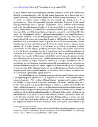 www.philosophia.cl / Escuela de Filosofía de la Universidad ARCIS                               129

de que el cinturón era suficientemente largo como para colgarse de la barra de la ventana (y así
disimular el estrangulamiento): todo ello está tomado directamente de la farsa creada por el
régimen militar para justificar la muerte del periodista Wladimir Herzog bajo tortura en 1975. Tras
su muerte los militares hicieron pública una nota diciendo que Herzog, el día de su
aprisionamiento, “había sido encontrado” colgando “del cinturón de tela que llevaba puesto”
(algo que, obviamente, nunca se regalaba a los prisioneros), atado a un barrote de la ventana (el
cual, en las fotografías después reveladas por el ejército, mostraba la otra punta del cinturón a
metro y medio del suelo, por tanto bastante más bajo que Herzog, quien, para colgarse, habría
tenido que doblar las rodillas hacia el pecho, en la posición suicida más inverosímil posible). Para
sostener sus afirmaciones los militares y médicos cómplices produjeron una autopsia fraudulenta y
las mentadas fotografías, en las que Herzog aparece colgado, con una silla y varios trozos de
papel en el suelo (la hoja en que, se descubrió después, se había forzado a Herzog a escribir una
confesión que él, a continuación, rompió en pedazos, lo que airó a sus torturadores). Entre los
brasileños que murieron bajo tortura, el caso de Herzog fue singular porque su esposa y amigos,
activistas de derechos humanos y el sindicato de periodistas consiguieron demostrar
jurídicamente, tres años después, que Herzog no se había colgado sino que había sido asesinado
en su celda, después estrangulado (para dar la impresión de muerte por asfixia) y atado a uno de
los barrotes de la ventana. Durante las audiencias de 1978 varios ex prisioneros testificaron no
sólo haber oído los gritos de Herzog sino también haber sido torturados ellos mismos; mientras
tanto oficiales del ejército, torturadores y médicos cómplices contradecían no sólo los unos a los
otros, sino también sus propias afirmaciones anteriores en la autopsia fraudulenta de 1975. El
caso también fue ejemplar porque generó una considerable protesta popular, que culminó en una
inmensa ceremonia ecuménica una semana después de la muerte de Herzog, en la que el padre
Evaristo Arns (uno de los líderes de la lucha por los derechos humanos en Brasil) y otras figuras
religiosas guiaron a varios miles de personas a la Praça da Sé, en São Paulo, en un episodio clave
en la erosión de la legitimidad del régimen militar.208
         Las posibilidades de alegorizaciones mutuas entre el presente de Graciliano (su oposición
a un régimen populista represivo en 1937), su pasado (la lucha de Cláudio Manuel contra la
corona portuguesa en 1792) y su futuro (Herzog torturado y asesinado por los militares en 1975)
son múltiples. Al distanciarse de su presente e interrogarlo críticamente, Graciliano sueña con el
pasado. Sueña que él es el pasado. Sin embargo, el pasado se le aparece en la vestidura del
futuro. La historia no puede ser el lugar en que Graciliano se despierta de la pesadilla, puesto que
la historia misma es la pesadilla. Graciliano sueña como forma de despertarse para la pesadilla; su
sueño es en sí la puerta de entrada a la pesadilla, invisible detrás de las cortinas nebulosas de una
cotidianidad que es, de hecho, el único sueño realmente escapista. Parodiando a Joyce, uno
podría decir que Graciliano sueña no para despertarse de la pesadilla de la historia, sino para
entrar en ella. Pero, ¿se le aparece Herzog, de vuelta del futuro, por así decirlo, para recordarle
que sospeche de la versión oficial de la muerte de Cláudio Manuel? ¿O es Cláudio Manuel el que


        208
           Para una descripción completa del asesinato de Herzog y del largo proceso de demostrar
la verdad en juicio, así como todo el material iconográfico, véase Fernando Jordão, Dossiê Herzog:
Prisão, Tortura e Morte no Brasil (São Paulo: Global, 1979).
 