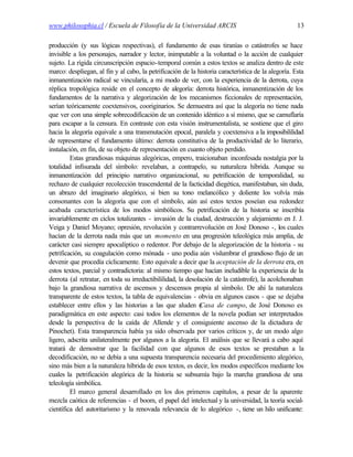 www.philosophia.cl / Escuela de Filosofía de la Universidad ARCIS                                    13

producción (y sus lógicas respectivas), el fundamento de esas tiranías o catástrofes se hace
invisible a los personajes, narrador y lector, inimputable a la voluntad o la acción de cualquier
sujeto. La rígida circunscripción espacio-temporal común a estos textos se analiza dentro de este
marco: despliegan, al fin y al cabo, la petrificación de la historia característica de la alegoría. Esta
inmanentización radical se vincularía, a mi modo de ver, con la experiencia de la derrota, cuya
réplica tropológica reside en el concepto de alegoría: derrota histórica, inmanentización de los
fundamentos de la narrativa y alegorización de los mecanismos ficcionales de representación,
serían teóricamente coextensivos, cooriginarios. Se demuestra así que la alegoría no tiene nada
que ver con una simple sobrecodificación de un contenido idéntico a sí mismo, que se camuflaría
para escapar a la censura. En contraste con esta visión instrumentalista, se sostiene que el giro
hacia la alegoría equivale a una transmutación epocal, paralela y coextensiva a la imposibililidad
de representarse el fundamento último: derrota constitutiva de la productividad de lo literario,
instalación, en fin, de su objeto de representación en cuanto objeto perdido.
         Estas grandiosas máquinas alegóricas, empero, traicionaban inconfesada nostalgia por la
totalidad infisurada del símbolo: revelaban, a contrapelo, su naturaleza híbrida. Aunque su
inmanentización del principio narrativo organizacional, su petrificación de temporalidad, su
rechazo de cualquier recolección trascendental de la facticidad diegética, manifestaban, sin duda,
un abrazo del imaginario alegórico, si bien su tono melancólico y doliente los volvía más
consonantes con la alegoría que con el símbolo, aún así estos textos poseían esa redondez
acabada característica de los modos simbólicos. Su petrificación de la historia se inscribía
invariablemente en ciclos totalizantes - invasión de la ciudad, destrucción y alejamiento en J. J.
Veiga y Daniel Moyano; opresión, revolución y contrarrevolución en José Donoso -, los cuales
hacían de la derrota nada más que un momento en una progresión teleológica más amplia, de
carácter casi siempre apocalíptico o redentor. Por debajo de la alegorización de la historia - su
petrificación, su coagulación como mónada - uno podia aún vislumbrar el grandioso flujo de un
devenir que procedía cíclicamente. Esto equivale a decir que la aceptación de la derrota era, en
estos textos, parcial y contradictoria: al mismo tiempo que hacían ineludible la experiencia de la
derrota (al retratar, en toda su irreductibililidad, la desolación de la catástrofe), la acolchonaban
bajo la grandiosa narrativa de ascensos y descensos propia al símbolo. De ahí la naturaleza
transparente de estos textos, la tabla de equivalencias - obvia en algunos casos - que se dejaba
establecer entre ellos y las historias a las que aluden (    Casa de campo, de José Donoso es
paradigmática en este aspecto: casi todos los elementos de la novela podían ser interpretados
desde la perspectiva de la caída de Allende y el consiguiente ascenso de la dictadura de
Pinochet). Esta transparencia había ya sido observada por varios críticos y, de un modo algo
ligero, adscrita unilateralmente por algunos a la alegoría. El análisis que se llevará a cabo aquí
tratará de demostrar que la facilidad con que algunos de esos textos se prestaban a la
decodificación, no se debía a una supuesta transparencia necesaria del procedimiento alegórico,
sino más bien a la naturaleza híbrida de esos textos, es decir, los modos específicos mediante los
cuales la petrificación alegórica de la historia se subsumía bajo la marcha grandiosa de una
teleología simbólica.
         El marco general desarrollado en los dos primeros capítulos, a pesar de la aparente
mezcla caótica de referencias - el boom, el papel del intelectual y la universidad, la teoría social-
científica del autoritarismo y la renovada relevancia de lo alegórico -, tiene un hilo unificante:
 