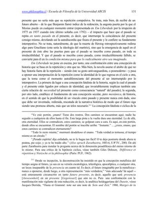 www.philosophia.cl / Escuela de Filosofía de la Universidad ARCIS                                  131

presente que no sería más que su repetición compulsiva. Se trata, más bien, de recibir de un
futuro abierto - de lo que Benjamin llamó índice de la redención, la angosta puerta por la que el
Mesías puede en cualquier momento entrar (representada en Em Liberdade por la irrupción de
1975 en 1937 cuando éste último soñaba con 1792) - el impacto que hace que el pasado se
repita en tanto pasado en el presente, es decir, que interrumpe la coincidencia del presente
consigo mismo, develando así la autodiscordia que fisura el presente y le confiere su fundamento
intempestivo. No se trata, naturalmente, de que la muerte de Herzog retrospectivamente redima
algo para Graciliano (esta sería la ideología del martirio), sino que la emergencia de aquél en el
presente de éste abre las puertas para que el pasado se inscriba como pasado, en toda su
irreductibilidad. Y que el pasado se inscriba como pasado, como irreductiblemente fallido, se
convierte para él en la condición misma para que lo radicalmente otro sea imaginado.
         Em Liberdade no pone en escena, por tanto, una confrontación entre una concepción de
historia que se basa en la repetición y otra que no. Más bien, la novela asume el atisbo de que no
hay historia fuera de la repetición - siendo éste su gesto antivanguardista, o posmoderno - y pasa
a oponer una interpretación de la repetición como la identidad de lo que regresa en el ciclo a otra,
que la toma como el momento autodiferenciante del presente al ser interrumpido por lo
intempestivo. La primera da lugar a una concepción fatalista de la historia, según la cual el pasado
y el presente están ligados por enlaces de identidad, que invariablemente implican también una
cierta relación de necesidad (el presente como consecuencia “natural” del pasado); la segunda,
por otro lado, establece el fundamento de una concepción secular, pero mesiánica, de historia,
en el sentido de que la posibilidad de un vínculo entre pasado y presente nunca está dada, sino
que debe ser inventada, redimida, rescatada de la narrativa histórica de modo que el futuro siga
siendo una promesa abierta, más que un telos necesario.211 La concepción fatalista o cíclica de la

         “Ve este portón, ¡enano! Tiene dos rostros. Dos caminos se encuentran aquí; nadie ha
seguido a cualquiera de ellos hasta el fin. Esta larga pista a la vuelta dura una eternidad. La de allá,
otra eternidad. Ellos se contradicen, estos caminos; se golpean cara a cara. Es aquí, en este portón,
donde ellos se encuentran. El nombre del portón se inscribe arriba: “Instante.” ... ¿crees, enano, que
estos caminos se contradicen eternamente?
         “Todo lo recto miente,” murmuró desdeñoso el enano. “Toda verdad es tortuosa; el tiempo
mismo es un círculo.”
         “¡Pesado espíritu! dije enfadado, no te lo hagas tan fácil! O te dejo postrarte donde ahora te
postras, pie -cojo; y ya te he traído alto.” (Also sprach Zarathustra, 1883-6, S.W IV., 200). De ahí
parte Zarathustra para instalar la pregunta acerca de la dimensión pesadillesca del eterno retorno de
lo mismo. Para una crítica de la hipótesis cíclica, véase también Giles Deleuze, Différence et
répetition y Nietzsche et la philosophie (París: PUF, 1962).

        211
            Desde su incepción, la deconstrucción ha insistido en que la concepción metafísica del
tiempo asigna al futuro, ya sea en su versión escatológica, teleológica, apocalíptica, o cualquier otra,
un locus inseparable de la presencia en cuanto tal. Es decir, el futuro imaginable por la metafísica--
nunca a oponerse, desde luego, a otra representación “más verdadera,” “más adecuada”de aquél --
está enteramente circunscrito en tanto futuro presente, es decir, aquello que será presencia
[Anwesenheit] en un presente [Gegenwart] que aún no es. Para una confrontación con la
manifestación más vigilante de esta reducción, es decir, la analítica heideggeriana del Dasein, véase
Jacques Derrida, “Ousia et Grammè: note sur une note de Sein und Zeit,” 1968, Marges de la
 
