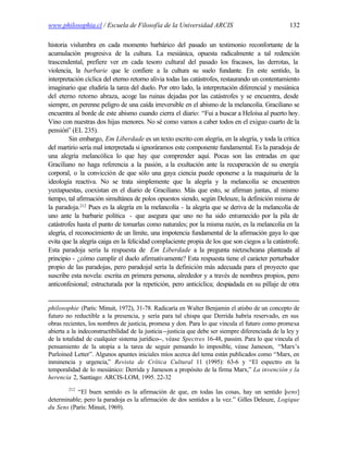 www.philosophia.cl / Escuela de Filosofía de la Universidad ARCIS                                    132

historia vislumbra en cada momento barbárico del pasado un testimonio reconfortante de la
acumulación progresiva de la cultura. La mesiánica, opuesta radicalmente a tal redención
trascendental, prefiere ver en cada tesoro cultural del pasado los fracasos, las derrotas, la
violencia, la barbarie que le confiere a la cultura su suelo fundante. En este sentido, la
interpretación cíclica del eterno retorno alivia todas las catástrofes, restaurando un contentamiento
imaginario que eludiría la tarea del duelo. Por otro lado, la interpretación diferencial y mesiánica
del eterno retorno abraza, acoge las ruinas dejadas por las catástrofes y se encuentra, desde
siempre, en perenne peligro de una caída irreversible en el abismo de la melancolía. Graciliano se
encuentra al borde de este abismo cuando cierra el diario: “Fui a buscar a Heloísa al puerto hoy.
Vino con nuestras dos hijas menores. No sé como vamos a caber todos en el exiguo cuarto de la
pensión” (EL 235).
         Sin embargo, Em Liberdade es un texto escrito con alegría, en la alegría, y toda la crítica
del martirio sería mal interpretada si ignoráramos este componente fundamental. Es la paradoja de
una alegría melancólica lo que hay que comprender aquí. Pocas son las entradas en que
Graciliano no haga referencia a la pasión, a la exultación ante la recuperación de su energía
corporal, o la convicción de que sólo una gaya ciencia puede oponerse a la maquinaria de la
ideología reactiva. No se trata simplemente que la alegría y la melancolía se encuentren
yuxtapuestas, coexistan en el diario de Graciliano. Más que esto, se afirman juntas, al mismo
tiempo, tal afirmación simultánea de polos opuestos siendo, según Deleuze, la definición misma de
la paradoja.212 Pues es la alegría en la melancolía - la alegría que se deriva de la melancolía de
uno ante la barbarie política - que asegura que uno no ha sido entumecido por la pila de
catástrofes hasta el punto de tomarlas como naturales; por la misma razón, es la melancolía en la
alegría, el reconocimiento de un límite, una impotencia fundamental de la afirmación gaya lo que
evita que la alegría caiga en la felicidad complaciente propia de los que son ciegos a la catástrofe.
Esta paradoja sería la respuesta de Em Liberdade a la pregunta nietzscheana planteada al
principio - ¿cómo cumplir el duelo afirmativamente? Esta respuesta tiene el carácter perturbador
propio de las paradojas, pero paradojal sería la definición más adecuada para el proyecto que
suscribe esta novela: escrita en primera persona, alrededor y a través de nombres propios, pero
anticonfesional; estructurada por la repetición, pero anticíclica; despiadada en su pillaje de otra


philosophie (París: Minuit, 1972), 31-78. Radicaría en Walter Benjamin el atisbo de un concepto de
futuro no reductible a la presencia, y sería para tal chispa que Derrida habría reservado, en sus
obras recientes, los nombres de justicia, promesa y don. Para lo que vincula el futuro como promesa
abierta a la indeconstructibilidad de la justicia --justicia que debe ser siempre diferenciada de la ley y
de la totalidad de cualquier sistema jurídico--, véase Spectres 16-48, passim. Para lo que vincula el
pensamiento de la utopía a la tarea de seguir pensando lo imposible, véase Jameson, “Marx’s
Purloined Letter”. Algunos apuntes iniciales míos acerca del tema están publicados como “Marx, en
inminencia y urgencia,” Revista de Crítica Cultural 11 (1995): 63-6 y “El espectro en la
temporalidad de lo mesiánico: Derrida y Jameson a propósito de la firma Marx,” La invención y la
herencia 2, Santiago: ARCIS-LOM, 1995. 22-32
        212
           “El buen sentido es la afirmación de que, en todas las cosas, hay un sentido [sens]
determinable; pero la paradoja es la afirmación de dos sentidos a la vez.” Gilles Deleuze, Logique
du Sens (París: Minuit, 1969).
 